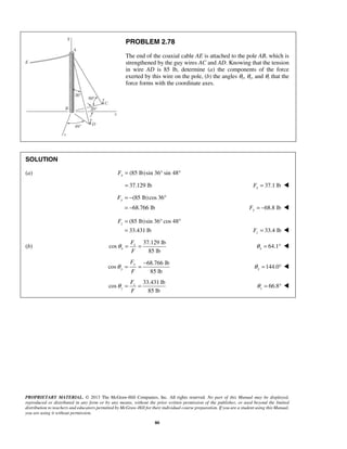 PROBLEM 2.78 
The end of the coaxial cable AE is attached to the pole AB, which is 
strengthened by the guy wires AC and AD. Knowing that the tension 
in wire AD is 85 lb, determine (a) the components of the force 
exerted by this wire on the pole, (b) the angles θx, θy, and θz that the 
force forms with the coordinate axes. 
SOLUTION 
(a) (85 lb)sin 36 sin 48 x F= ° ° 
= 37.129 lb 37.1 lb x F =  
F = − (85 lb)cos 36 
° 
y = − 68.766 lb 
Fy = − 68.8 lb  
F= (85 lb)sin 36 ° cos 48 
° 
z = 33.431 lb 
F = 33.4 lb  
z PROPRIETARY MATERIAL. © 2013 The McGraw-Hill Companies, Inc. All rights reserved. No part of this Manual may be displayed, 
reproduced or distributed in any form or by any means, without the prior written permission of the publisher, or used beyond the limited 
distribution to teachers and educators permitted by McGraw-Hill for their individual course preparation. If you are a student using this Manual, 
you are using it without permission. 
80 
(b) 
37.129 lb 
cos 
85 lb 
x 
x 
F 
F 
θ = = 64.1 x θ = °  
68.766 lb 
cos 
85 lb 
y 
y 
F 
F 
θ = = − 144.0 y θ = °  
33.431 lb 
cos 
85 lb 
z 
z 
F 
F 
θ = = 66.8 z θ 
= °  
 