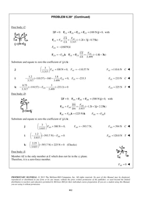 PROBLEM 6.39* (Continued) 
 
F = = AC 
− i + j − k 
 
F = − k F = F = CE 
− i − k 
3.317 AC AC F F   + = = −   
  
3.317 3.499 CE CE − − − − F = F = − 233 N CE F = C  
3.317 3.499 CD − − − F − − = 225 N CD F = T  
 
F = = AD 
− i + j + k 
3.937 AD F   + =   
  
3.937 DE F −  − − =   
  
  − + =   
  
PROPRIETARY MATERIAL. © 2013 The McGraw-Hill Companies, Inc. All rights reserved. No part of this Manual may be displayed, 
reproduced or distributed in any form or by any means, without the prior written permission of the publisher, or used beyond the limited 
distribution to teachers and educators permitted by McGraw-Hill for their individual course preparation. If you are a student using this Manual, 
you are using it without permission. 
812 
Free body: C: 
ΣF = 0: FCA + FCB + FCD + FCE + (100 N)j = 0, with 
( 1.2 3 0.75 ) 
3.317 
CA AC 
CA F 
F 
CA 
(160N) CB F = − i 
( 1.8 3 ) 
3, 499 
CD CD CE CE 
CE F 
F 
CE 
Substitute and equate to zero the coefficient of j, i, k: 
j: 
3 
100 N 0, 110.57 N 
110.6 N AC F = C  
i: 
1.2 1.8 
( 110.57) 160 0, 233.3 
k: 
0.75 3 
( 110.57) ( 233.3) 0 
Free body: D: 
0: (300 N) 0, DA DC DE ΣF = F + F + F + j = with 
( 1.2 3 2.25 ) 
3.937 
DA AD 
DA F 
F 
DA 
(225 N) DC CD F = F k = k DE DE F = −F i 
Substitute and equate to zero the coefficient of j, i, k: 
j: 
3 
300 N 0, 
393.7 N, AD F = − 394 N AD F = C  
i: 
1.2 
( 393.7 N) 0 
120.0 N DE F = T  
k: 
2.25 
( 393.7 N) 225 N 0 
3.937 
(Checks) 
Free body: E: 
Member AE is the only member at E which does not lie in the xz plane. 
Therefore, it is a zero-force member. 
0 AE F =  
 
