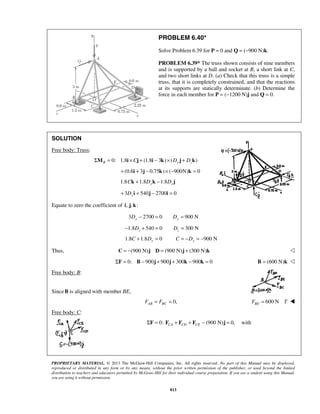 PROBLEM 6.40* 
Solve Problem 6.39 for P = 0 and Q = (−900 N)k. 
PROBLEM 6.39* The truss shown consists of nine members 
and is supported by a ball and socket at B, a short link at C, 
and two short links at D. (a) Check that this truss is a simple 
truss, that it is completely constrained, and that the reactions 
at its supports are statically determinate. (b) Determine the 
force in each member for P = (−1200 N)j and Q = 0. 
PROPRIETARY MATERIAL. © 2013 The McGraw-Hill Companies, Inc. All rights reserved. No part of this Manual may be displayed, 
reproduced or distributed in any form or by any means, without the prior written permission of the publisher, or used beyond the limited 
distribution to teachers and educators permitted by McGraw-Hill for their individual course preparation. If you are a student using this Manual, 
you are using it without permission. 
813 
SOLUTION 
Free body: Truss: 
ΣMB = 0: 1.8i ×Cj + (1.8i − 3k)× (Dy j + Dzk) 
+(0.6i + 3j − 0.75k)× (−900N)k = 0 
1.8 1.8 1.8 Ck + Dyk − Dz j 
3 540 2700 0 + Dyi + j − i = 
Equate to zero the coefficient of i, j, k: 
3 2700 0 900 N Dy − = Dy = 
1.8 540 0 300 N z z − D + = D = 
1.8 1.8 0 900 N C + Dy = C = −Dy = − 
Thus, C = −(900 N)j D = (900 N)j + (300 N)k  
ΣF = 0: B − 900j + 900j + 300k − 900k = 0 B = (600 N)k  
Free body: B: 
SinceB is aligned with member BE, 
0, AB BC F = F = 600 N BE F = T  
Free body: C: 
 0: (900 N) 0, CA CD CE ΣF = F + F + F − j = with 
 