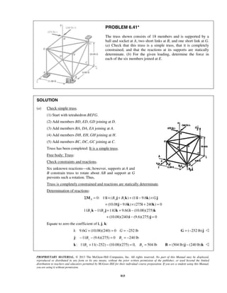 PROBLEM 6.41* 
The truss shown consists of 18 members and is supported by a 
ball and socket at A, two short links at B, and one short link at G. 
(a) Check that this truss is a simple truss, that it is completely 
constrained, and that the reactions at its supports are statically 
determinate. (b) For the given loading, determine the force in 
each of the six members joined at E. 
Σ A = × By + Bz + − ×G 
M i j k i k j 
+ j − k × i + k 
= 
By − By + G + G − 
k j k i k 
+ i − j 
= 
PROPRIETARY MATERIAL. © 2013 The McGraw-Hill Companies, Inc. All rights reserved. No part of this Manual may be displayed, 
reproduced or distributed in any form or by any means, without the prior written permission of the publisher, or used beyond the limited 
distribution to teachers and educators permitted by McGraw-Hill for their individual course preparation. If you are a student using this Manual, 
you are using it without permission. 
815 
SOLUTION 
(a) Check simple truss. 
(1) Start with tetrahedron BEFG. 
(2) Add members BD, ED, GD joining at D. 
(3) Add members BA, DA, EA joining at A. 
(4) Add members DH, EH, GH joining at H. 
(5) Add members BC, DC, GC joining at C. 
Truss has been completed: It is a simple truss. 
Free body: Truss: 
Check constraints and reactions. 
Six unknown reactions—ok; however, supports at A and 
B constrain truss to rotate about AB and support at G 
prevents such a rotation. Thus, 
Truss is completely constrained and reactions are statically determinate. 
Determination of reactions: 
0: 11 ( ) (11 9.6 ) 
(10.08 9.6 ) (275 240 ) 0 
11 11 11 9.6 (10.08)(275) 
(10.08)(240) (9.6)(275) 0 
Equate to zero the coefficient of i, j, k: 
i: 9.6G + (10.08)(240) = 0 G = −252 lb G = (−252 lb)j  
j: −11 − (9.6)(275) = 0 = −240 lb z z B B 
: 11 11( 252) (10.08)(275) 0, 504 lb k By + − − = By = B = (504 lb)j − (240 lb)k  
 