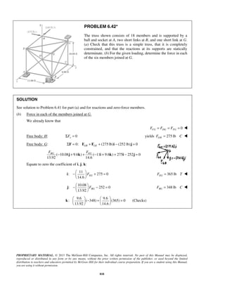 PROBLEM 6.42* 
The truss shown consists of 18 members and is supported by a 
ball and socket at A, two short links at B, and one short link at G. 
(a) Check that this truss is a simple truss, that it is completely 
constrained, and that the reactions at its supports are statically 
determinate. (b) For the given loading, determine the force in each 
of the six members joined at G. 
SOLUTION 
See solution to Problem 6.41 for part (a) and for reactions and zero-force members. 
(b) Force in each of the members joined at G. 
FBG − j + k + FEG − i + k + i − j 
= 
14.6 EG F −   + =   
  
i 365 lb EG F = T  
13.92 BG F −   − =   
  
j 348 lb BG F = C  
  − +   =     
    
k (Checks) 
PROPRIETARY MATERIAL. © 2013 The McGraw-Hill Companies, Inc. All rights reserved. No part of this Manual may be displayed, 
reproduced or distributed in any form or by any means, without the prior written permission of the publisher, or used beyond the limited 
distribution to teachers and educators permitted by McGraw-Hill for their individual course preparation. If you are a student using this Manual, 
you are using it without permission. 
818 
We already know that 
FCG = FDG = FFG = 0  
Free body: H: 0 x ΣF = yields 275 lb GH F = C  
Free body: G: 0: (275 lb) (252 lb) 0 GB GE ΣF = F + F + i − j = 
( 10.08 9.6 ) ( 11 9.6 ) 275 252 0 
13.92 14.6 
Equate to zero the coefficient of i, j, k: 
11 
: 275 0 
10.08 
: 252 0 
9.6 9.6 
: ( 348) (365) 0 
13.92 14.6 
 