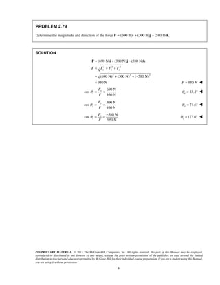 = + − 
= + + 
= + + − 
= 
F i j k 
(690 N) (300 N) (580 N) 
x y z F F F F 
θ = = − 127.6 z θ 
PROPRIETARY MATERIAL. © 2013 The McGraw-Hill Companies, Inc. All rights reserved. No part of this Manual may be displayed, 
reproduced or distributed in any form or by any means, without the prior written permission of the publisher, or used beyond the limited 
distribution to teachers and educators permitted by McGraw-Hill for their individual course preparation. If you are a student using this Manual, 
you are using it without permission. 
81 
PROBLEM 2.79 
Determine the magnitude and direction of the force F = (690 lb)i + (300 lb)j – (580 lb)k. 
SOLUTION 
2 2 2 
2 2 2 
(690 N) (300 N) ( 580 N) 
950 N 
F = 950 N  
690 N 
cos 
950 N 
x 
x 
F 
F 
θ = = 43.4 x θ = °  
300 N 
cos 
950 N 
y 
y 
F 
F 
θ = = 71.6 y θ = °  
580 N 
cos 
950 N 
z 
z 
F 
F 
= °  
 