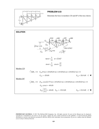 PROBLEM 6.53 
Determine the force in members CD and DF of the truss shown. 
α = α = ° 
α = α = 
  = − = −   
  
PROPRIETARY MATERIAL. © 2013 The McGraw-Hill Companies, Inc. All rights reserved. No part of this Manual may be displayed, 
reproduced or distributed in any form or by any means, without the prior written permission of the publisher, or used beyond the limited 
distribution to teachers and educators permitted by McGraw-Hill for their individual course preparation. If you are a student using this Manual, 
you are using it without permission. 
829 
SOLUTION 
5 
tan 22.62 
12 
5 12 
sin cos 
13 13 
Member CD: 
0: (9 m) (10 kN)(9 m) (10 kN)(6 m) (10 kN)(3 m) 0 I CD ΣM = F + + + = 
20 kN CD F = − 20.0 kN CD F = C  
Member DF: 
0: ( cos )(3.75 m) (10 kN)(3 m) (10 kN)(6 m) (10 kN)(9 m) 0 C DF ΣM = F α + + + = 
cos 48 kN DF F α = − 
12 
48 kN 52.0 kN 
13 FDF FDF 
52.0 kN FDF = C  
 