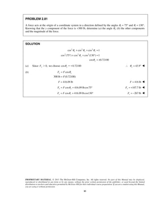 θ + θ + θ 
= 
cos cos cos 1 
x y z 
° + + ° = 
= θ 
= 
F = 416.09 lb 
y y F F 
PROPRIETARY MATERIAL. © 2013 The McGraw-Hill Companies, Inc. All rights reserved. No part of this Manual may be displayed, 
reproduced or distributed in any form or by any means, without the prior written permission of the publisher, or used beyond the limited 
distribution to teachers and educators permitted by McGraw-Hill for their individual course preparation. If you are a student using this Manual, 
you are using it without permission. 
83 
PROBLEM 2.81 
A force acts at the origin of a coordinate system in a direction defined by the angles θx = 75° and θz = 130°. 
Knowing that the y component of the force is +300 lb, determine (a) the angle θy, (b) the other components 
and the magnitude of the force. 
SOLUTION 
2 2 2 
2 2 2 
cos (75 ) cos cos (130 ) 1 
cos 0.72100 
y 
y 
θ 
θ 
= ± 
(a) Since Fy 0, we choose cos 0.72100 y θ  43.9 y ∴ θ = °  
(b) cos 
300 lb F 
(0.72100) 
F = 416 lb  
cos 416.09 lbcos75 x x F = F θ = ° 107.7 lb x F = +  
cos 416.09 lbcos130 z z F = F θ = ° 267 lb z F = −  
 