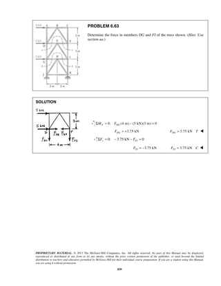 PROBLEM 6.63 
Determine the force in members DG and FI of the truss shown. (Hint: Use 
section aa.) 
PROPRIETARY MATERIAL. © 2013 The McGraw-Hill Companies, Inc. All rights reserved. No part of this Manual may be displayed, 
reproduced or distributed in any form or by any means, without the prior written permission of the publisher, or used beyond the limited 
distribution to teachers and educators permitted by McGraw-Hill for their individual course preparation. If you are a student using this Manual, 
you are using it without permission. 
839 
SOLUTION 
ΣMF = 0: FDG (4 m) − (5 kN)(3 m) = 0 
FDG = +3.75 kN FDG = 3.75 kN T  
0: 3.75 kN 0 y FI ΣF = − − F = 
FFI = −3.75 kN FFI = 3.75 kN C  
 