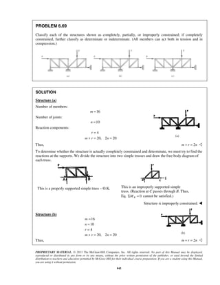 PROBLEM 6.69 
Classify each of the structures shown as completely, partially, or improperly constrained; if completely 
constrained, further classify as determinate or indeterminate. (All members can act both in tension and in 
compression.) 
= 
+ = = 
= 
= 
= 
+ = = 
m 
n 
r 
m r n 
(a) 
(b) 
PROPRIETARY MATERIAL. © 2013 The McGraw-Hill Companies, Inc. All rights reserved. No part of this Manual may be displayed, 
reproduced or distributed in any form or by any means, without the prior written permission of the publisher, or used beyond the limited 
distribution to teachers and educators permitted by McGraw-Hill for their individual course preparation. If you are a student using this Manual, 
you are using it without permission. 
845 
SOLUTION 
Structure (a) 
Number of members: 
m =16 
Number of joints: 
n =10 
Reaction components: 
4 
20, 2 20 
r 
m r n 
Thus, m + r = 2n  
To determine whether the structure is actually completely constrained and determinate, we must try to find the 
reactions at the supports. We divide the structure into two simple trusses and draw the free-body diagram of 
each truss. 
This is a properly supported simple truss – O.K. 
This is an improperly supported simple 
truss. (Reaction at C passes through B. Thus, 
Eq. ΣMB = 0 cannot be satisfied.) 
Structure is improperly constrained.  
Structure (b) 
16 
10 
4 
20, 2 20 
Thus, m + r = 2n  
 