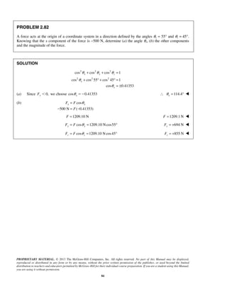 θ + θ + θ 
= 
θ 
+ °+ °= 
cos cos cos 1 
x y z 
cos cos 55 cos 45 1 
θ 
= θ 
x x F F 
− = − 
PROPRIETARY MATERIAL. © 2013 The McGraw-Hill Companies, Inc. All rights reserved. No part of this Manual may be displayed, 
reproduced or distributed in any form or by any means, without the prior written permission of the publisher, or used beyond the limited 
distribution to teachers and educators permitted by McGraw-Hill for their individual course preparation. If you are a student using this Manual, 
you are using it without permission. 
84 
PROBLEM 2.82 
A force acts at the origin of a coordinate system in a direction defined by the angles θy = 55° and θz = 45°. 
Knowing that the x component of the force is −500 N, determine (a) the angle θx, (b) the other components 
and the magnitude of the force. 
SOLUTION 
2 2 2 
2 2 2 
cos 0.41353 
x 
x 
= ± 
(a) Since Fy 0, we choose cos 0.41353 x θ  114.4 x ∴ θ = °  
(b) cos 
500 N F 
( 0.41353) 
F =1209.10 N 
F =1209.1N  
cos 1209.10 Ncos55 Fy = F θ y = ° 694 N Fy = +  
cos 1209.10 Ncos45 z z F = F θ = ° 855 N z F = +  
 