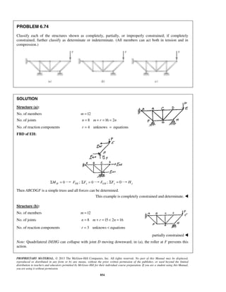 PROBLEM 6.74 
Classify each of the structures shown as completely, partially, or improperly constrained; if completely 
constrained, further classify as determinate or indeterminate. (All members can act both in tension and in 
compression.) 
SOLUTION 
Structure (a): 
No. of members m =12 
No. of joints n = 8 m + r =16 = 2n 
No. of reaction components r = 4 unknows = equations 
FBD of EH: 
ΣMH = 0 FDE ; ΣFx = 0 FGH ; 0 y ΣF = y H 
Then ABCDGF is a simple truss and all forces can be determined. 
This example is completely constrained and determinate.  
Structure (b): 
No. of members m =12 
No. of joints n = 8 m + r =15  2n =16 
No. of reaction components r = 3 unknows  equations 
PROPRIETARY MATERIAL. © 2013 The McGraw-Hill Companies, Inc. All rights reserved. No part of this Manual may be displayed, 
reproduced or distributed in any form or by any means, without the prior written permission of the publisher, or used beyond the limited 
distribution to teachers and educators permitted by McGraw-Hill for their individual course preparation. If you are a student using this Manual, 
you are using it without permission. 
854 
partially constrained  
Note: Quadrilateral DEHG can collapse with joint D moving downward; in (a), the roller at F prevents this 
action. 
 