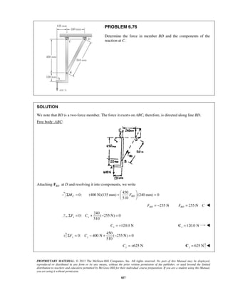 PROBLEM 6.76 
Determine the force in member BD and the components of the 
reaction at C. 
SOLUTION 
We note that BD is a two-force member. The force it exerts on ABC, therefore, is directed along line BD. 
Free body: ABC: 
Attaching BD F at D and resolving it into components, we write 
+   =   
  
510 x x ΣF = C + − = 
510 y y ΣF = C − + − = 
PROPRIETARY MATERIAL. © 2013 The McGraw-Hill Companies, Inc. All rights reserved. No part of this Manual may be displayed, 
reproduced or distributed in any form or by any means, without the prior written permission of the publisher, or used beyond the limited 
distribution to teachers and educators permitted by McGraw-Hill for their individual course preparation. If you are a student using this Manual, 
you are using it without permission. 
857 
ΣMC = 0: 
450 
(400 N)(135 mm) (240 mm) 0 
510 BD F 
255 N BD F = − 255 N BD F = C  
240 
0: ( 255 N) 0 
120.0 N x C = + 120.0 N x C =  
450 
0: 400 N ( 255 N) 0 
625 N y C = + 625 N y C =  
 