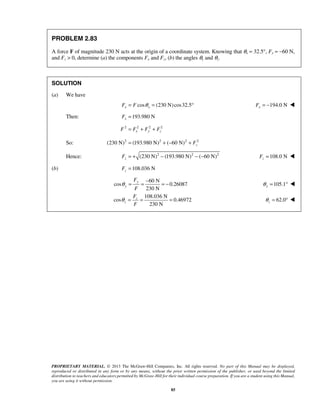 PROPRIETARY MATERIAL. © 2013 The McGraw-Hill Companies, Inc. All rights reserved. No part of this Manual may be displayed, 
reproduced or distributed in any form or by any means, without the prior written permission of the publisher, or used beyond the limited 
distribution to teachers and educators permitted by McGraw-Hill for their individual course preparation. If you are a student using this Manual, 
you are using it without permission. 
85 
PROBLEM 2.83 
A force F of magnitude 230 N acts at the origin of a coordinate system. Knowing that θx = 32.5°, Fy = −60 N, 
and Fz  0, determine (a) the components Fx and Fz, (b) the angles θy and θz. 
SOLUTION 
(a) We have 
Fx = F cosθ x = (230 N) cos32.5° 194.0 N x F = −  
Then: 193.980 N x F = 
2 2 2 2 
F = Fx + Fy + Fz 
So: (230 N)2 (193.980 N)2 ( 60 N)2 2 z = + − + F 
Hence: (230 N)2 (193.980 N)2 ( 60 N)2 z F = + − − − 108.0 N z F =  
(b) 108.036 N z F = 
60 N 
cos 0.26087 
230 N 
y 
y 
F 
F 
θ = = − = − 105.1 y θ = °  
108.036 N 
cos 0.46972 
230 N 
z 
z 
F 
F 
θ = = = 62.0 z θ 
= °  
 