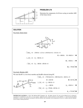 PROBLEM 6.78 
Determine the components of all forces acting on member ABD 
of the frame shown. 
PROPRIETARY MATERIAL. © 2013 The McGraw-Hill Companies, Inc. All rights reserved. No part of this Manual may be displayed, 
reproduced or distributed in any form or by any means, without the prior written permission of the publisher, or used beyond the limited 
distribution to teachers and educators permitted by McGraw-Hill for their individual course preparation. If you are a student using this Manual, 
you are using it without permission. 
859 
SOLUTION 
Free body: Entire frame: 
0: (300 lb) (12 ft) ΣMD = − + (450 lb)(4 ft) − E(6 ft) = 0 
E = +900 lb E = 900 lb  
0: 900 lb 0 x x ΣF = D − = 
900 lb x D =  
0: 300 lb 450 lb 0 y y ΣF = D − − = 
750 lb y D =  
Free body: Member ABD: 
We note that BC is a two-force member and that B is directed along BC. 
0: (750 lb)(16 ft) (900 lb)(6 ft) (8 ft) 0 AΣM = − − B = 
B = +825 lb B = 825 lb  
0: 900 lb 0 x x ΣF = A + = 
900 lb x A = − 900 lb x A =  
0: 750 lb 825 lb 0 y y ΣF = A + − = 
75 lb y A = + 75.0 lb y A =  
 