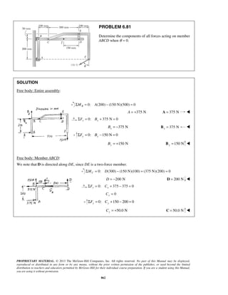 PROBLEM 6.81 
Determine the components of all forces acting on member 
ABCD when θ = 0. 
PROPRIETARY MATERIAL. © 2013 The McGraw-Hill Companies, Inc. All rights reserved. No part of this Manual may be displayed, 
reproduced or distributed in any form or by any means, without the prior written permission of the publisher, or used beyond the limited 
distribution to teachers and educators permitted by McGraw-Hill for their individual course preparation. If you are a student using this Manual, 
you are using it without permission. 
862 
SOLUTION 
Free body: Entire assembly: 
ΣMB = 0: A(200) − (150 N)(500) = 0 
A = +375 N A = 375 N  
0: 375 N 0 x x ΣF = B + = 
375 N x B = − 375 N x B =  
0: 150 N 0 y y ΣF = B − = 
150 N y B = + 150 N y B =  
Free body: Member ABCD: 
We note that D is directed along DE, since DE is a two-force member. 
0: (300) (150 N)(100) (375 N)(200) 0 C ΣM = D − + = 
D = −200 N D = 200 N  
0: 375 375 0 x x ΣF = C + − = 
0 x C = 
0: 150 200 0 y y ΣF = C + − = 
50.0 N y C = + C = 50.0 N  
 