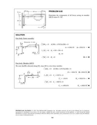 PROBLEM 6.82 
Determine the components of all forces acting on member 
ABCD when θ = 90°. 
PROPRIETARY MATERIAL. © 2013 The McGraw-Hill Companies, Inc. All rights reserved. No part of this Manual may be displayed, 
reproduced or distributed in any form or by any means, without the prior written permission of the publisher, or used beyond the limited 
distribution to teachers and educators permitted by McGraw-Hill for their individual course preparation. If you are a student using this Manual, 
you are using it without permission. 
863 
SOLUTION 
Free body: Entire assembly: 
ΣMB = 0: A(200) − (150 N)(200) = 0 
A = +150.0 N A =150.0 N  
0: 150 150 0 x x ΣF = B + − = 
0 x B = 
0: 0 y y ΣF = B = B = 0  
Free body: Member ABCD: 
We note that D is directed along DE, since DE is a two-force member. 
0: (300) (150 N)(200) 0 C ΣM = D + = 
D = −100.0 N D =100.0 N  
0: 150 N 0 x x ΣF = C + = 
150 N x C = − 150.0 N x C =  
0: 100 N 0 y y ΣF = C − = 
100.0 N y C = + 100.0 N y C =  
 