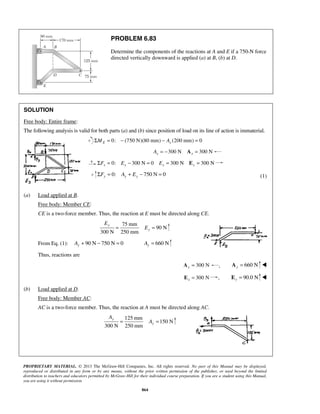 PROBLEM 6.83 
Determine the components of the reactions at A and E if a 750-N force 
directed vertically downward is applied (a) at B, (b) at D. 
SOLUTION 
Free body: Entire frame: 
The following analysis is valid for both parts (a) and (b) since position of load on its line of action is immaterial. 
Σ = 0: − (750 N)(80 mm) − (200 mm) = 0 E x M A 
y 
y 
PROPRIETARY MATERIAL. © 2013 The McGraw-Hill Companies, Inc. All rights reserved. No part of this Manual may be displayed, 
reproduced or distributed in any form or by any means, without the prior written permission of the publisher, or used beyond the limited 
distribution to teachers and educators permitted by McGraw-Hill for their individual course preparation. If you are a student using this Manual, 
you are using it without permission. 
864 
300 N 300 N x x A = − A = 
0: 300 N 0 300 N 300 N x x x x ΣF = E − = E = E = 
0: 750 N 0 y y y ΣF = A + E − = (1) 
(a) Load applied at B. 
Free body: Member CE: 
CE is a two-force member. Thus, the reaction at E must be directed along CE. 
75 mm 
90 N 
300 N 250 mm 
y 
E 
= E = 
From Eq. (1): 90 N 750 N 0 y A+ − = 660 N y A = 
Thus, reactions are 
300 N x A = , 660 N y A =  
300 N x E = , E = 90.0 N y  
(b) Load applied at D. 
Free body: Member AC: 
AC is a two-force member. Thus, the reaction at A must be directed along AC. 
125 mm 
150 N 
300 N 250 mm 
y 
A 
= A = 
 