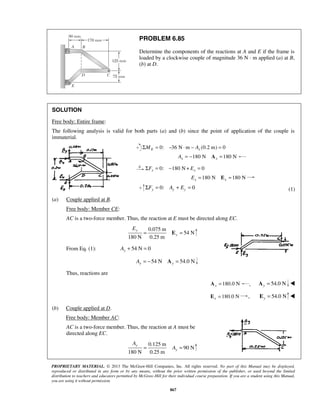 PROBLEM 6.85 
Determine the components of the reactions at A and E if the frame is 
loaded by a clockwise couple of magnitude 36 N · m applied (a) at B, 
(b) at D. 
SOLUTION 
Free body: Entire frame: 
The following analysis is valid for both parts (a) and (b) since the point of application of the couple is 
immaterial. 
Σ = 0: −36 N ⋅m − (0.2 m) = 0 ME Ax 
= E = y 
y 
PROPRIETARY MATERIAL. © 2013 The McGraw-Hill Companies, Inc. All rights reserved. No part of this Manual may be displayed, 
reproduced or distributed in any form or by any means, without the prior written permission of the publisher, or used beyond the limited 
distribution to teachers and educators permitted by McGraw-Hill for their individual course preparation. If you are a student using this Manual, 
you are using it without permission. 
867 
180 N 180 N Ax = − Ax = 
Σ = 0: −180 N+ = 0 Fx Ex 
= 180 N E = 180 N Ex x 
0: 0 y y y ΣF = A + E = (1) 
(a) Couple applied at B. 
Free body: Member CE: 
AC is a two-force member. Thus, the reaction at E must be directed along EC. 
0.075 m 
54 N 
180 N 0.25 m 
y 
E 
From Eq. (1): 54 N 0 y A+ = 
54 N 54.0 N y y A = − A = 
Thus, reactions are 
180.0 N x A = , 54.0 N y A =  
180.0 N x E = , E = 54.0 N y  
(b) Couple applied at D. 
Free body: Member AC: 
AC is a two-force member. Thus, the reaction at A must be 
directed along EC. 
0.125 m 
90 N 
180 N 0.25 m 
y 
A 
= A = 
 