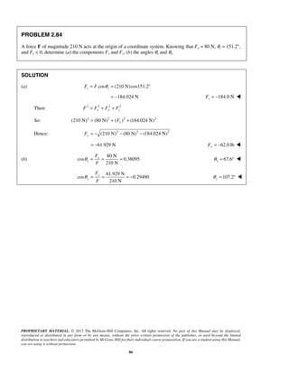 PROPRIETARY MATERIAL. © 2013 The McGraw-Hill Companies, Inc. All rights reserved. No part of this Manual may be displayed, 
reproduced or distributed in any form or by any means, without the prior written permission of the publisher, or used beyond the limited 
distribution to teachers and educators permitted by McGraw-Hill for their individual course preparation. If you are a student using this Manual, 
you are using it without permission. 
86 
PROBLEM 2.84 
A force F of magnitude 210 N acts at the origin of a coordinate system. Knowing that Fx = 80 N, θz = 151.2°, 
and Fy  0, determine (a) the components Fy and Fz, (b) the angles θx and θy. 
SOLUTION 
(a) Fz = F cosθ z = (210 N)cos151.2° 
= −184.024 N 184.0 N z F = −  
Then: 2 2 2 2 
F = Fx + Fy + Fz 
So: (210 N)2 (80 N)2 ( )2 (184.024 N)2 = + Fy + 
Hence: (210 N)2 (80 N)2 (184.024 N)2 y F = − − − 
= −61.929 N 62.0 lb Fy = −  
(b) 
80 N 
cos 0.38095 
210 N 
x 
x 
F 
F 
θ = = = 67.6 x θ = °  
61.929 N 
cos 0.29490 
210 N 
y 
y 
F 
F 
θ = = =− 107.2 y θ = °  
 