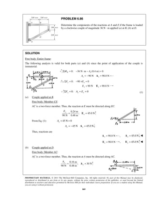 PROBLEM 6.86 
Determine the components of the reactions at A and E if the frame is loaded 
by a clockwise couple of magnitude 36 N · m applied (a) at B, (b) at D. 
SOLUTION 
Free body: Entire frame: 
The following analysis is valid for both parts (a) and (b) since the point of application of the couple is 
immaterial. 
ΣME = 0: −36 N⋅m − Ax (0.4 m) = 0 
90 N 90.0 N Ax = − Ax = 
0: 90 + 0 ΣFx = − Ex = 
90 N 90.0 N Ex = Ex = 
0: 0 y y y ΣF = A + E = (1) 
y 
y 
PROPRIETARY MATERIAL. © 2013 The McGraw-Hill Companies, Inc. All rights reserved. No part of this Manual may be displayed, 
reproduced or distributed in any form or by any means, without the prior written permission of the publisher, or used beyond the limited 
distribution to teachers and educators permitted by McGraw-Hill for their individual course preparation. If you are a student using this Manual, 
you are using it without permission. 
869 
(a) Couple applied at B. 
Free body: Member CE: 
AC is a two-force member. Thus, the reaction at E must be directed along EC. 
0.24 m 
; 45.0N 
90 N 0.48 m 
y 
E 
= E = 
From Eq. (1): + 45 N = 0 y A 
45 N 45.0 N y y A = − A = 
Thus, reactions are 
90.0 N x A = , 45.0 N y A =  
90.0 N x E = , 45.0 N y E =  
(b) Couple applied at D. 
Free body: Member AC: 
AC is a two-force member. Thus, the reaction at A must be directed along AC. 
0.16 m 
; 30N 
90 N 0.48 m 
y 
A 
= A = 
 