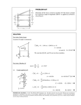 PROBLEM 6.87 
Determine all the forces exerted on member AI if the frame is loaded 
by a clockwise couple of magnitude 1200 lb · in. applied (a) at Point D, 
(b) at Point E. 
α = = α = ° 
13 yΣF = − A + = 
13 GΣM = −C = 
13 xΣF = − + +G = 
PROPRIETARY MATERIAL. © 2013 The McGraw-Hill Companies, Inc. All rights reserved. No part of this Manual may be displayed, 
reproduced or distributed in any form or by any means, without the prior written permission of the publisher, or used beyond the limited 
distribution to teachers and educators permitted by McGraw-Hill for their individual course preparation. If you are a student using this Manual, 
you are using it without permission. 
871 
SOLUTION 
Free body: Entire frame: 
Location of couple is immaterial. 
ΣMH = 0: I (48 in.) −1200 lb ⋅ in. = 0 
I = +25.0 lb 
(a) and (b) I = 25.0 lb  
We note that AB, BC, and FG are two-force members. 
Free body: Member AI: 
20 5 
tan 22.6 
48 12 
(a) Couple applied at D. 
5 
0: 25 lb 0 
A = +65.0 lb A = 65.0 lb 22.6°  
12 
0: (65 lb)(40 in.) (20 in.) 0 
C = +120 lb C =120 lb  
12 
0: (65 lb) 120 lb 0 
G = −60.0 lb G = 60 lb  
 