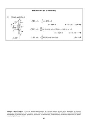 PROBLEM 6.87 (Continued) 
13 ΣFy = − A + = 
13 GΣM = + − C − ⋅ = 
13 xΣF = − + +G = 
PROPRIETARY MATERIAL. © 2013 The McGraw-Hill Companies, Inc. All rights reserved. No part of this Manual may be displayed, 
reproduced or distributed in any form or by any means, without the prior written permission of the publisher, or used beyond the limited 
distribution to teachers and educators permitted by McGraw-Hill for their individual course preparation. If you are a student using this Manual, 
you are using it without permission. 
872 
(b) Couple applied at E. 
5 
0: 25 lb 0 
A = +65.0 lb A = 65.0 lb 22.6°  
12 
0: (65 lb) (40 in.) (20 in.) 1200 lb in. 0 
C = +60.0 lb C = 60.0 lb  
12 
0: (65 lb) 60 lb 0 
G = 0  
 