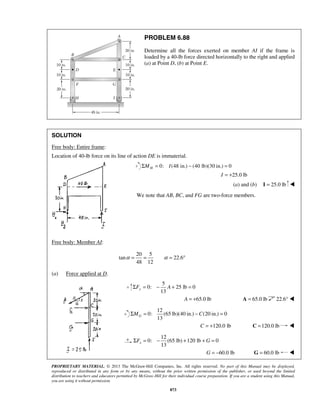 PROBLEM 6.88 
Determine all the forces exerted on member AI if the frame is 
loaded by a 40-lb force directed horizontally to the right and applied 
(a) at Point D, (b) at Point E. 
SOLUTION 
Free body: Entire frame: 
Location of 40-lb force on its line of action DE is immaterial. 
0: (48 ΣMH = I in.) − (40 lb)(30 in.) = 0 
α = = α = ° 
13 yΣF = − A + = 
13 GΣM = −C = 
13 xΣF = − + +G = 
PROPRIETARY MATERIAL. © 2013 The McGraw-Hill Companies, Inc. All rights reserved. No part of this Manual may be displayed, 
reproduced or distributed in any form or by any means, without the prior written permission of the publisher, or used beyond the limited 
distribution to teachers and educators permitted by McGraw-Hill for their individual course preparation. If you are a student using this Manual, 
you are using it without permission. 
873 
I = +25.0 lb 
(a) and (b) I = 25.0 lb  
We note that AB, BC, and FG are two-force members. 
Free body: Member AI: 
20 5 
tan 22.6 
48 12 
(a) Force applied at D. 
5 
0: 25 lb 0 
A = +65.0 lb A = 65.0 lb 22.6°  
12 
0: (65 lb)(40 in.) (20 in.) 0 
C = +120.0 lb C =120.0 lb  
12 
0: (65 lb) 120 lb 0 
G = −60.0 lb G = 60.0 lb  
 