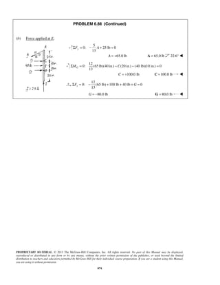 PROBLEM 6.88 (Continued) 
13 ΣFy = − A + = 
13 GΣM = −C − = 
13 xΣF = − + + +G = 
PROPRIETARY MATERIAL. © 2013 The McGraw-Hill Companies, Inc. All rights reserved. No part of this Manual may be displayed, 
reproduced or distributed in any form or by any means, without the prior written permission of the publisher, or used beyond the limited 
distribution to teachers and educators permitted by McGraw-Hill for their individual course preparation. If you are a student using this Manual, 
you are using it without permission. 
874 
(b) Force applied at E. 
5 
0: 25 lb 0 
A = +65.0 lb A = 65.0 lb 22.6°  
12 
0: (65 lb)(40 in.) (20 in.) (40 lb)(10 in.) 0 
C = +100.0 lb C =100.0 lb  
12 
0: (65 lb) 100 lb 40 lb 0 
G = −80.0 lb G = 80.0 lb  
 
