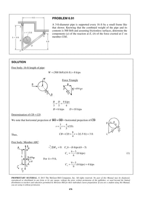 PROBLEM 6.91 
A 3-ft-diameter pipe is supported every 16 ft by a small frame like 
that shown. Knowing that the combined weight of the pipe and its 
contents is 500 lb/ft and assuming frictionless surfaces, determine the 
components (a) of the reaction at E, (b) of the force exerted at C on 
member CDE. 
B D = = 
B = 6 kips D =10 kips 
r + r = CD 
CB = CD = r = = 
= − (1) 
= − = 
PROPRIETARY MATERIAL. © 2013 The McGraw-Hill Companies, Inc. All rights reserved. No part of this Manual may be displayed, 
reproduced or distributed in any form or by any means, without the prior written permission of the publisher, or used beyond the limited 
distribution to teachers and educators permitted by McGraw-Hill for their individual course preparation. If you are a student using this Manual, 
you are using it without permission. 
878 
SOLUTION 
Free body: 16-ft length of pipe: 
W = (500 lb/ft)(16 ft) = 8 kips 
Force Triangle 
8 kips 
3 5 4 
Determination of CB = CD. 
   
We note that horizontal projection of BO + 
OD = horizontal projection of CD 
3 4 
( ) 
5 5 
Thus, 
8 
2(1.5 ft) 3 ft 
4 
Free body: Member ABC: 
0: (6 kips)( 3) A x ΣM = C h − h − 
h 
3 
(6 kips) x 
C 
h 
For h = 9 ft, 
9 3 
(6 kips) 4 kips 
9 x C 
 