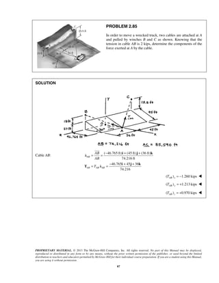 PROBLEM 2.85 
In order to move a wrecked truck, two cables are attached at A 
and pulled by winches B and C as shown. Knowing that the 
tension in cable AB is 2 kips, determine the components of the 
force exerted at A by the cable. 
 
= = − + + 
i j k λ 
AB 
AB 
T 
= = − + + 
PROPRIETARY MATERIAL. © 2013 The McGraw-Hill Companies, Inc. All rights reserved. No part of this Manual may be displayed, 
reproduced or distributed in any form or by any means, without the prior written permission of the publisher, or used beyond the limited 
distribution to teachers and educators permitted by McGraw-Hill for their individual course preparation. If you are a student using this Manual, 
you are using it without permission. 
87 
SOLUTION 
Cable AB: 
( 46.765 ft) (45 ft) (36 ft) 
74.216 ft 
46.765 45 36 
74.216 
AB 
AB AB AB 
i j k 
T λ 
( ) 1.260 kips AB x T = −  
( ) 1.213 kips TAB y = +  
( ) 0.970 kips AB z T = +  
 