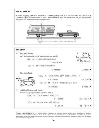 PROBLEM 6.95 
A trailer weighing 2400 lb is attached to a 2900-lb pickup truck by a ball-and-socket truck hitch at D. 
Determine (a) the reactions at each of the six wheels when the truck and trailer are at rest, (b) the additional 
load on each of the truck wheels due to the trailer. 
PROPRIETARY MATERIAL. © 2013 The McGraw-Hill Companies, Inc. All rights reserved. No part of this Manual may be displayed, 
reproduced or distributed in any form or by any means, without the prior written permission of the publisher, or used beyond the limited 
distribution to teachers and educators permitted by McGraw-Hill for their individual course preparation. If you are a student using this Manual, 
you are using it without permission. 
883 
SOLUTION 
(a) Free body: Trailer: 
(We shall denote by A, B, C the reaction at one wheel.) 
0: (2400 ΣMA = − lb)(2 ft) + D(11 ft) = 0 
D = 436.36 lb 
0: 2 2400 lb 436.36 lb 0 yΣF = A− + = 
A = 981.82 lb A = 982 lb  
Free body: Truck. 
0: (436.36 lb)(3 ft) (2900 lb)(5 ft) 2 (9 ft) 0 BΣM = − + C = 
C = 732.83 lb C = 733 lb  
0: 2 436.36 lb 2900 lb 2(732.83 lb) 0 yΣF = B − − + = 
B = 935.35 lb B = 935 lb  
(b) Additional load on truck wheels. 
Use free body diagram of truck without 2900 lb. 
0: (436.36 lb)(3 ft) 2 (9 ft) 0 BΣM = + C = 
C = −72.73 lb ΔC = −72.7 lb  
0: 2 436.36 lb 2(72.73 lb) 0 yΣF = B − − = 
B = 290.9 lb ΔB = +291 lb  
 