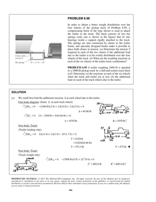 PROBLEM 6.96 
In order to obtain a better weight distribution over the 
four wheels of the pickup truck of Problem 6.95, a 
compensating hitch of the type shown is used to attach 
the trailer to the truck. The hitch consists of two bar 
springs (only one is shown in the figure) that fit into 
bearings inside a support rigidly attached to the truck. 
The springs are also connected by chains to the trailer 
frame, and specially designed hooks make it possible to 
place both chains in tension. (a) Determine the tension T 
required in each of the two chains if the additional load 
due to the trailer is to be evenly distributed over the four 
wheels of the truck. (b) What are the resulting reactions at 
each of the six wheels of the trailer-truck combination? 
PROBLEM 6.95 A trailer weighing 2400 lb is attached 
to a 2900-lb pickup truck by a ball-and-socket truck hitch 
at D. Determine (a) the reactions at each of the six wheels 
when the truck and trailer are at rest, (b) the additional 
load on each of the truck wheels due to the trailer. 
SOLUTION 
(a) We small first find the additional reaction Δ at each wheel due to the trailer. 
Free body diagram: (Same Δ at each truck wheel) 
0: (2400 lb)(ΣMA = − 2 ft) + 2Δ(14 ft) + 2Δ(23 ft) = 0 
PROPRIETARY MATERIAL. © 2013 The McGraw-Hill Companies, Inc. All rights reserved. No part of this Manual may be displayed, 
reproduced or distributed in any form or by any means, without the prior written permission of the publisher, or used beyond the limited 
distribution to teachers and educators permitted by McGraw-Hill for their individual course preparation. If you are a student using this Manual, 
you are using it without permission. 
884 
Δ = 64.86 lb 
0: 2 2400 lb 4(64.86 lb) 0; yΣF = A − + = 
A =1070 lb; A =1070 lb 
Free body: Truck: 
(Trailer loading only) 
0: 2 (12 ft) 2 (3 ft) 2 (1.7 ft) 0 DΣM = Δ + Δ − T = 
8.824 
8.824(64.86 lb) 
572.3 lb 
T 
T 
= Δ 
= 
= T = 572 lb  
Free body: Truck: 
(Truck weight only) 
0: (2900 lb)(5 ft) 2 (9 ft) 0 BΣM = − + C′ = 
C′ = 805.6 lb C′ = 805.6 lb 
 