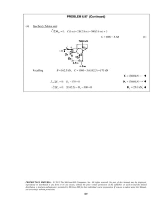 PROBLEM 6.97 (Continued) 
PROPRIETARY MATERIAL. © 2013 The McGraw-Hill Companies, Inc. All rights reserved. No part of this Manual may be displayed, 
reproduced or distributed in any form or by any means, without the prior written permission of the publisher, or used beyond the limited 
distribution to teachers and educators permitted by McGraw-Hill for their individual course preparation. If you are a student using this Manual, 
you are using it without permission. 
887 
(b) Free body: Motor unit: 
0: (ΣMD = C 1m) + 2B(2.8 m) − 300(3.6 m) = 0 
C =1080 − 5.6B (1) 
Recalling B =162.5 kN, C =1080 − 5.6(162.5) =170 kN 
C =170.0 kN  
0: 170 0 x x ΣF = D − = 170.0 kN x D =  
   0: 2(162.5) 300 0 y y ΣF = − D − = 25.0 kN y D =  
 