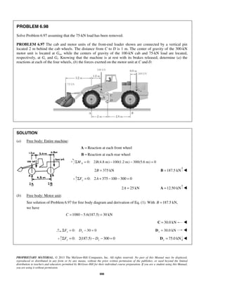PROBLEM 6.98 
Solve Problem 6.97 assuming that the 75-kN load has been removed. 
PROBLEM 6.97 The cab and motor units of the front-end loader shown are connected by a vertical pin 
located 2 m behind the cab wheels. The distance from C to D is 1 m. The center of gravity of the 300-kN 
motor unit is located at Gm, while the centers of gravity of the 100-kN cab and 75-kN load are located, 
respectively, at Gc and Gl. Knowing that the machine is at rest with its brakes released, determine (a) the 
reactions at each of the four wheels, (b) the forces exerted on the motor unit at C and D. 
PROPRIETARY MATERIAL. © 2013 The McGraw-Hill Companies, Inc. All rights reserved. No part of this Manual may be displayed, 
reproduced or distributed in any form or by any means, without the prior written permission of the publisher, or used beyond the limited 
distribution to teachers and educators permitted by McGraw-Hill for their individual course preparation. If you are a student using this Manual, 
you are using it without permission. 
888 
SOLUTION 
(a) Free body: Entire machine: 
A = Reaction at each front wheel 
B = Reaction at each rear wheel 
0: 2 (4.8 m) 100(1.2 m) 300(5.6 m) 0 A ΣM = B − − = 
2B = 375 kN B =187.5 kN  
0: 2 375 100 300 0 yΣF = A+ − − = 
2A = 25 kN A =12.50 kN  
(b) Free body: Motor unit: 
See solution of Problem 6.97 for free body diagram and derivation of Eq. (1). With B =187.5 kN, 
we have 
C =1080 − 5.6(187.5) = 30 kN 
C = 30.0 kN  
0: 30 0 x x ΣF = D − = 30.0 kN x D =  
0: 2(187.5) 300 0 y y ΣF = − D − = 75.0 kN y D =  
 