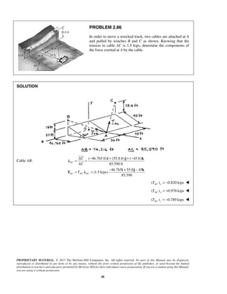PROBLEM 2.86 
In order to move a wrecked truck, two cables are attached at A 
and pulled by winches B and C as shown. Knowing that the 
tension in cable AC is 1.5 kips, determine the components of 
the force exerted at A by the cable. 
 
= = − + + − 
i j k λ 
AC 
AC 
T 
= = − + − 
PROPRIETARY MATERIAL. © 2013 The McGraw-Hill Companies, Inc. All rights reserved. No part of this Manual may be displayed, 
reproduced or distributed in any form or by any means, without the prior written permission of the publisher, or used beyond the limited 
distribution to teachers and educators permitted by McGraw-Hill for their individual course preparation. If you are a student using this Manual, 
you are using it without permission. 
88 
SOLUTION 
Cable AB: 
( 46.765 ft) (55.8 ft) ( 45 ft) 
85.590 ft 
46.765 55.8 45 
(1.5 kips) 
85.590 
AC 
AC AC AC 
i j k 
T λ 
( ) 0.820 kips AC x T = −  
( ) 0.978 kips TAC y = +  
( ) = −0.789 kips AC z T  
 
