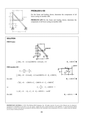 PROBLEM 6.100 
For the frame and loading shown, determine the components of all 
forces acting on member ABE. 
PROBLEM 6.99 For the frame and loading shown, determine the 
components of all forces acting on member ABE. 
PROPRIETARY MATERIAL. © 2013 The McGraw-Hill Companies, Inc. All rights reserved. No part of this Manual may be displayed, 
reproduced or distributed in any form or by any means, without the prior written permission of the publisher, or used beyond the limited 
distribution to teachers and educators permitted by McGraw-Hill for their individual course preparation. If you are a student using this Manual, 
you are using it without permission. 
890 
SOLUTION 
FBD Frame: 
0: ΣMF = (1.2 m)(2400 N) − (4.8m)Ey = 0 600 N y E =  
FBD member BC: 
4.8 8 
5.4 9 y x x C = C = C 
0: (2.4 m) (1.2 m)(2400 N) 0 1200 N C y y ΣM = B − = B = 
On ABE: 1200 N y B =  
0: 1200 N 2400 N 0 3600 N y y y ΣF = − + C − = C = 
so 
9 
4050 N 
8 x y x C = C C = 
0: 0 4050 N x x x x ΣF = − B + C = B = on BC 
On ABE: 4050 N x B =  
 
