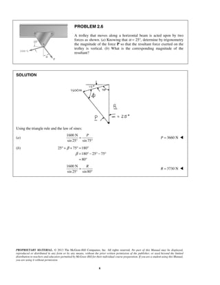 PROBLEM 2.6 
A trolley that moves along a horizontal beam is acted upon by two 
forces as shown. (a) Knowing that α = 25°, determine by trigonometry 
the magnitude of the force P so that the resultant force exerted on the 
trolley is vertical. (b) What is the corresponding magnitude of the 
resultant? 
° + + ° = ° 
PROPRIETARY MATERIAL. © 2013 The McGraw-Hill Companies, Inc. All rights reserved. No part of this Manual may be displayed, 
reproduced or distributed in any form or by any means, without the prior written permission of the publisher, or used beyond the limited 
distribution to teachers and educators permitted by McGraw-Hill for their individual course preparation. If you are a student using this Manual, 
you are using it without permission. 
8 
SOLUTION 
Using the triangle rule and the law of sines: 
(a) 
1600 N 
= 
P sin 25° sin 75 
° 
P = 3660 N  
(b) 25 75 180 
180 25 75 
80 
β 
β 
= °− °− ° 
= ° 
1600 N 
= 
R sin 25° sin80 
° 
R = 3730 N  
 