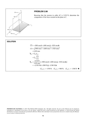 PROBLEM 2.88 
Knowing that the tension in cable AC is 2130 N, determine the 
components of the force exerted on the plate at C. 
= − + − 
= + + 
= 
= 
= 
i j k 
(900 mm) (600 mm) (920 mm) 
(900 mm) (600 mm) (920 mm) 
1420 mm 
CA 
CA 
T λ 
CA CA CA 
CA 
PROPRIETARY MATERIAL. © 2013 The McGraw-Hill Companies, Inc. All rights reserved. No part of this Manual may be displayed, 
reproduced or distributed in any form or by any means, without the prior written permission of the publisher, or used beyond the limited 
distribution to teachers and educators permitted by McGraw-Hill for their individual course preparation. If you are a student using this Manual, 
you are using it without permission. 
90 
SOLUTION 
2 2 2 
2130 N 
[ (900 mm) (600 mm) (920 mm) ] 
1420 mm 
(1350 N) (900 N) (1380 N) 
CA 
T 
CA 
T 
CA 
= − + − 
= − + − 
T i j k 
i j k 
 
 
( TCA )x = −1350 N, (TCA )y = 900 N, (TCA )z = −1380 N  
 