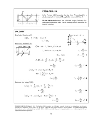 PROBLEM 6.115 
Solve Problem 6.112 assuming that the force P is replaced by a 
clockwise couple of moment M0 applied to member CDE at D. 
PROBLEM 6.112 Members ABC and CDE are pin-connected at C 
and supported by four links. For the loading shown, determine the 
force in each link. 
M 
=  
M 
= −  
D D M 
Σ F = + C 
= − = 
M 
M 
=  
= 0 
F T 
−  M 
   + = 
  
E a a M 
M 
= − 3 0 
=  
B B M 
Σ F = + C 
= − = 
M 
M 
=  
= 0 
F T 
M 
Σ M = Aa + C a A a + a 
= 
M 
M 
=  
= − 0 
F C 
PROPRIETARY MATERIAL. © 2013 The McGraw-Hill Companies, Inc. All rights reserved. No part of this Manual may be displayed, 
reproduced or distributed in any form or by any means, without the prior written permission of the publisher, or used beyond the limited 
distribution to teachers and educators permitted by McGraw-Hill for their individual course preparation. If you are a student using this Manual, 
you ar