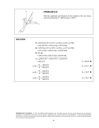PROBLEM 2.91 
Find the magnitude and direction of the resultant of the two forces 
shown knowing that P = 600 N and Q = 450 N. 
= ° ° + ° + ° ° 
= + + 
= ° ° + ° − ° ° 
= + − 
= + 
= + + 
= 
P i j k 
PROPRIETARY MATERIAL. © 2013 The McGraw-Hill Companies, Inc. All rights reserved. No part of this Manual may be displayed, 
reproduced or distributed in any form or by any means, without the prior written permission of the publisher, or used beyond the limited 
distribution to teachers and educators permitted by McGraw-Hill for their individual course preparation. If you are a student using this Manual, 
you are using it without permission. 
93 
SOLUTION 
(600 N)[sin 40 sin 25 cos 40 sin 40 cos 25 ] 
(162.992 N) (459.63 N) (349.54 N) 
(450 N)[cos55 cos30 sin 55 cos55 sin 30 ] 
(223.53 N) (368.62 N) (129.055 N) 
(386.52 N) (828.25 N) (220.49 N) 
R (3 
i j k 
Q i j k 
i j k 
R P Q 
i j k 
86.52 N)2 (828.25 N)2 (220.49 N)2 
940.22 N 
+ + 
= R = 940 N  
386.52 N 
cos 
940.22 N 
x 
x 
R 
R 
θ = = 65.7 x θ = °  
828.25 N 
cos 
940.22 N 
y 
y 
R 
R 
θ = = 28.2 y θ = °  
220.49 N 
cos 
940.22 N 
z 
z 
R 
R 
θ = = 76.4 z θ 
= °  
 
