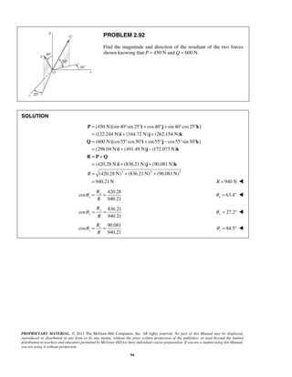 PROBLEM 2.92 
Find the magnitude and direction of the resultant of the two forces 
shown knowing that P = 450 N and Q = 600 N. 
= ° ° + ° + ° ° 
= + + 
= ° ° + ° − ° ° 
= + − 
= + 
= + + 
= 
P i j k 
PROPRIETARY MATERIAL. © 2013 The McGraw-Hill Companies, Inc. All rights reserved. No part of this Manual may be displayed, 
reproduced or distributed in any form or by any means, without the prior written permission of the publisher, or used beyond the limited 
distribution to teachers and educators permitted by McGraw-Hill for their individual course preparation. If you are a student using this Manual, 
you are using it without permission. 
94 
SOLUTION 
(450 N)[sin 40 sin 25 cos40 sin 40 cos 25 ] 
(122.244 N) (344.72 N) (262.154 N) 
(600 N)[cos55 cos30 sin 55 cos55 sin 30 ] 
(298.04 N) (491.49 N) (172.073 N) 
(420.28 N) (836.21N) (90.081N) 
R ( 
i j k 
Q i j k 
i j k 
R P Q 
i j k 
420.28 N)2 + (836.21N)2 + 
(90.081N)2 
940.21N 
= R = 940 N  
420.28 
cos 
940.21 
x 
x 
R 
R 
θ = = 63.4 x θ = °  
836.21 
cos 
940.21 
y 
y 
R 
R 
θ = = 27.2 y θ = °  
90.081 
cos 
940.21 
z 
z 
R 
R 
θ = = 84.5 z θ 
= °  
 