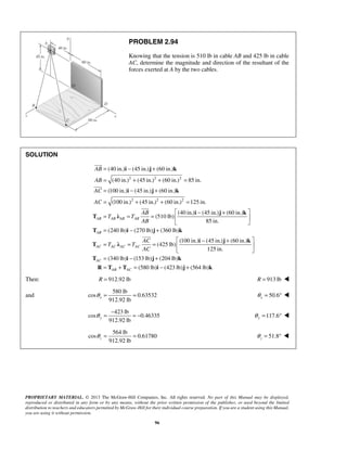 PROBLEM 2.94 
Knowing that the tension is 510 lb in cable AB and 425 lb in cable 
AC, determine the magnitude and direction of the resultant of the 
forces exerted at A by the two cables. 
= (40 in.) i − (45 in.) j + 
(60 in.) 
k 
= (40 in.) + (45 in.) + (60 in.) = 
85 in. 
= (100 in.) − (45 in.) + 
(60 in.) 
= (100 in.) + (45 in.) + (60 in.) = 
125 in. 
= = = − + 
 
AB 
AB 
AC 
AC 
i j k 
AB 
T T 
 
T i j k 
 
912.92 lb x θ = = 50.6 x θ = °  
912.92 lb y θ = − = − 117.6 y θ = °  
912.92 lb z θ 
= = 51.8 z θ 
PROPRIETARY MATERIAL. © 2013 The McGraw-Hill Companies, Inc. All rights reserved. No part of this Manual may be displayed, 
reproduced or distributed in any form or by any means, without the prior written permission of the publisher, or used beyond the limited 
distribution to teachers and educators permitted by McGraw-Hill for their individual course preparation. If you are a student using this Manual, 
you are using it without permission. 
96 
SOLUTION 
2 2 2 
2 2 2 
(40 in.) (45 in.) (60 in.) 
(510 lb) 
AB AB AB AB 
AB 
85 in. i j k 
T λ 
 
(240 lb) (270 lb) (360 lb) 
(100 in.) (45 in.) (60 in.) 
(425 lb) 
125 in. 
(340 lb) (153 lb) (204 lb) 
(580 lb) (423 lb) (564 lb) 
AB 
AC AC AC AC 
AC 
AB AC 
AC 
T T 
AC 
  
  
  
= − + 
 − +  = = =   
  
= − + 
= + = − + 
i j k 
T λ 
T i j k 
R T T i j k 
Then: R = 912.92 lb R = 913 lb  
and 
580 lb 
cos 0.63532 
423 lb 
cos 0.46335 
564 lb 
cos 0.61780 
= °  
 