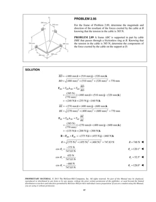 PROBLEM 2.95 
For the frame of Problem 2.89, determine the magnitude and 
direction of the resultant of the forces exerted by the cable at B 
knowing that the tension in the cable is 385 N. 
PROBLEM 2.89 A frame ABC is supported in part by cable 
DBE that passes through a frictionless ring at B. Knowing that 
the tension in the cable is 385 N, determine the components of 
the force exerted by the cable on the support at D. 
(480 mm) (510 mm) (320 mm) 
(480 mm) (510 mm) (320 mm) 770 mm 
F λ 
 
= T = 
T 
= − + − 
= − + − 
BD BD BD BD 
BD 
BD 
i j k 
(270 mm) (400 mm) (600 mm) 
(270 mm) (400 mm) (600 mm) 770 mm 
F λ 
 
= T = 
T 
= − + − 
= − + − 
BE BE BE BE 
BE 
BE 
i j k 
= − 128.0 z θ 
PROPRIETARY MATERIAL. © 2013 The McGraw-Hill Companies, Inc. All rights reserved. No part of this Manual may be displayed, 
reproduced or distributed in any form or by any means, without the prior written permission of the publisher, or used beyond the limited 
distribution to teachers and educators permitted by McGraw-Hill for their individual course preparation. If you are a student using this Manual, 
you are using it without permission. 
97 
SOLUTION 
2 2 2 
BD 
BD 
= − i + j − 
k 
= + + = 
 
(385 N) 
[ (480 mm) (510 mm) (320 mm) ] 
(770 mm) 
(240 N) (255 N) (160 N) 
i j k 
2 2 2 
BE 
BE 
= − i + j − 
k 
= + + = 
 
(385 N) 
[ (270 mm) (400 mm) (600 mm) ] 
(770 mm) 
(135 N) (200 N) (300 N) 
i j k 
(R = FBD + FBE = − 375 N)i + (455 N)j − (460 N)k 
R = (375 N)2 + (455 N)2 + (460 N)2 = 747.83 N R = 748 N  
375 N 
cos 
747.83 N x θ = − 120.1 x θ = °  
455 N 
cos 
747.83 N y θ = 52.5 y θ = °  
460 N 
cos 
747.83 N z θ 
= °  
 