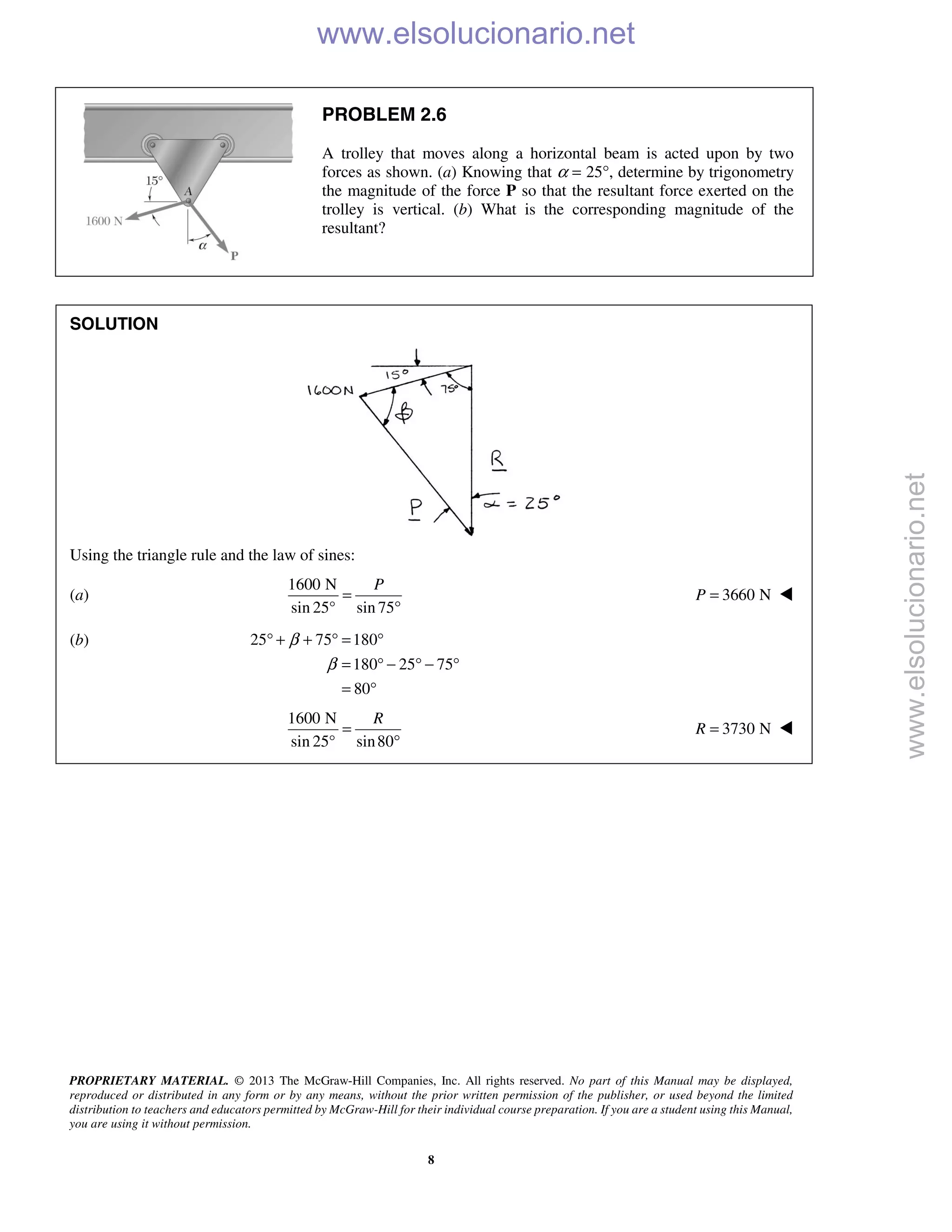 PROPRIETARY MATERIAL. © 2013 The McGraw-Hill Companies, Inc. All rights reserved. No part of this Manual may be displayed,
reproduced or distributed in any form or by any means, without the prior written permission of the publisher, or used beyond the limited
distribution to teachers and educators permitted by McGraw-Hill for their individual course preparation. If you are a student using this Manual,
you are using it without permission.
8
PROBLEM 2.6
A trolley that moves along a horizontal beam is acted upon by two
forces as shown. (a) Knowing that α = 25°, determine by trigonometry
the magnitude of the force P so that the resultant force exerted on the
trolley is vertical. (b) What is the corresponding magnitude of the
resultant?
SOLUTION
Using the triangle rule and the law of sines:
(a)
1600 N
sin 25° sin 75
P
=
°
3660 NP = 
(b) 25 75 180
180 25 75
80
β
β
° + + ° = °
= ° − ° − °
= °
1600 N
sin 25° sin80
R
=
°
3730 NR = 
www.elsolucionario.net
www.elsolucionario.net
 