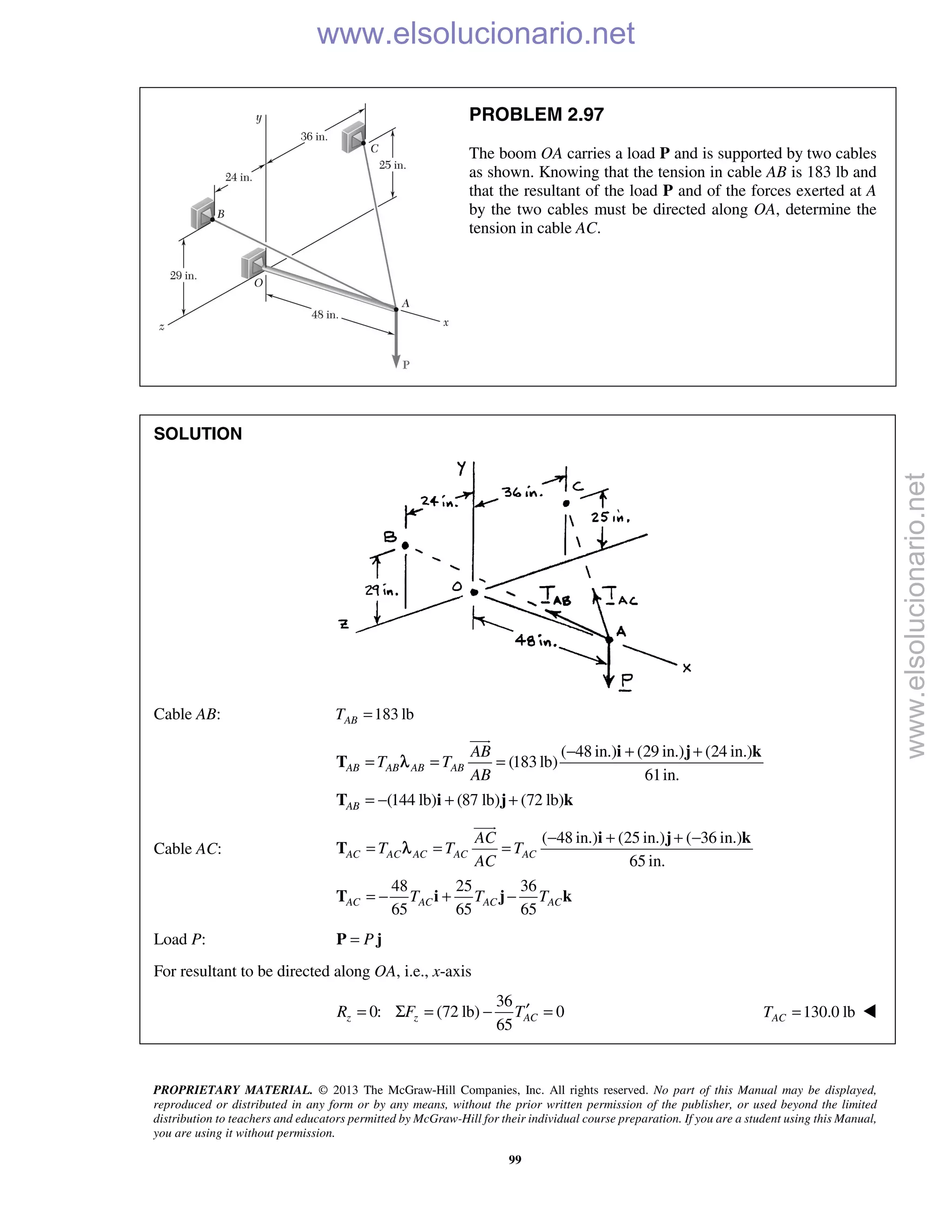 PROPRIETARY MATERIAL. © 2013 The McGraw-Hill Companies, Inc. All rights reserved. No part of this Manual may be displayed,
reproduced or distributed in any form or by any means, without the prior written permission of the publisher, or used beyond the limited
distribution to teachers and educators permitted by McGraw-Hill for their individual course preparation. If you are a student using this Manual,
you are using it without permission.
99
PROBLEM 2.97
The boom OA carries a load P and is supported by two cables
as shown. Knowing that the tension in cable AB is 183 lb and
that the resultant of the load P and of the forces exerted at A
by the two cables must be directed along OA, determine the
tension in cable AC.
SOLUTION
Cable AB: 183 lbABT =
( 48 in.) (29 in.) (24 in.)
(183lb)
61in.
(144 lb) (87 lb) (72 lb)
AB AB AB AB
AB
AB
T T
AB
− + +
= = =
= − + +
i j k
T
T i j k

λ
Cable AC:
( 48 in.) (25 in.) ( 36 in.)
65 in.
48 25 36
65 65 65
AC AC AC AC AC
AC AC AC AC
AC
T T T
AC
T T T
− + + −
= = =
= − + −
i j k
T
T i j k

λ
Load P: P=P j
For resultant to be directed along OA, i.e., x-axis
36
0: (72 lb) 0
65
z z ACR F T′= Σ = − = 130.0 lbACT = 
www.elsolucionario.net
www.elsolucionario.net
 