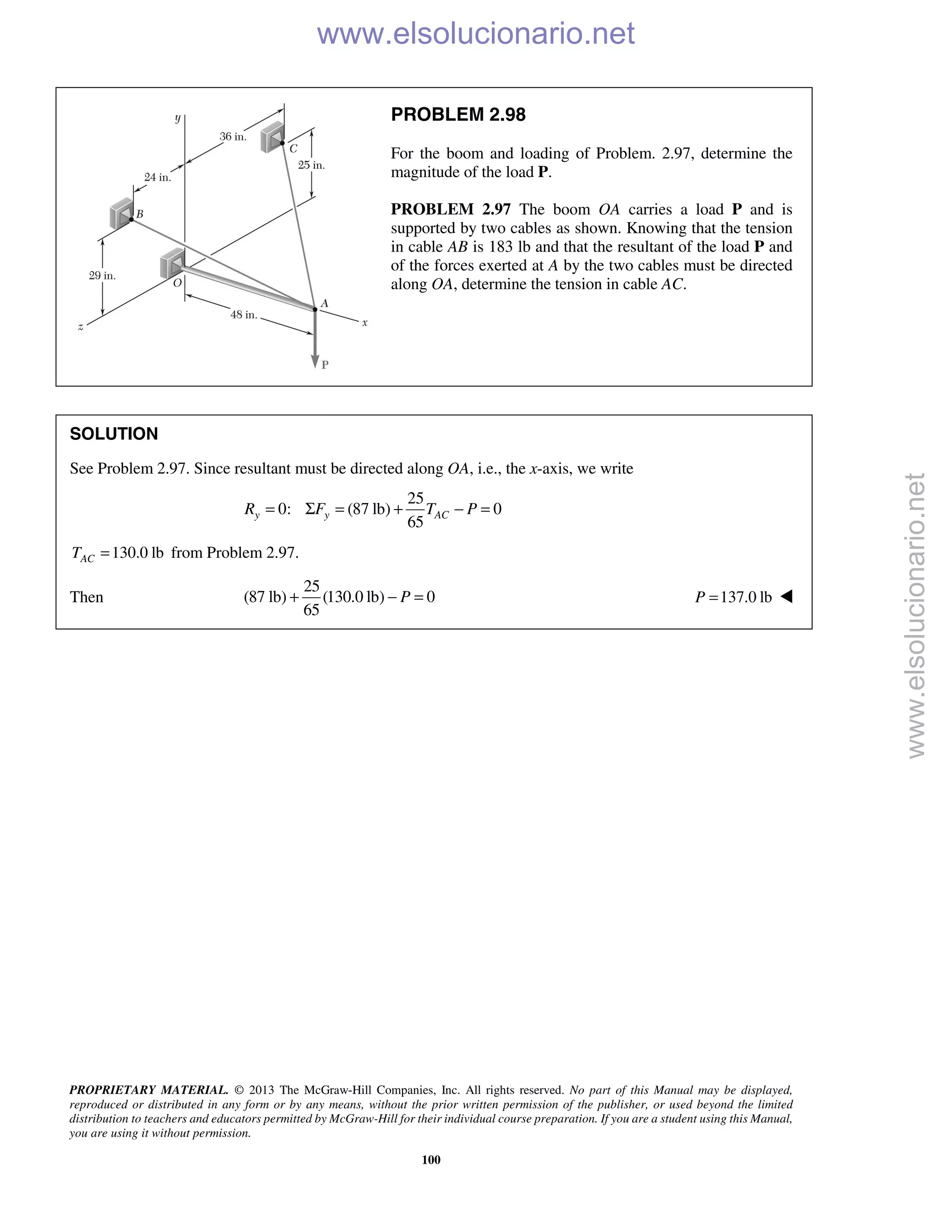 PROPRIETARY MATERIAL. © 2013 The McGraw-Hill Companies, Inc. All rights reserved. No part of this Manual may be displayed,
reproduced or distributed in any form or by any means, without the prior written permission of the publisher, or used beyond the limited
distribution to teachers and educators permitted by McGraw-Hill for their individual course preparation. If you are a student using this Manual,
you are using it without permission.
100
PROBLEM 2.98
For the boom and loading of Problem. 2.97, determine the
magnitude of the load P.
PROBLEM 2.97 The boom OA carries a load P and is
supported by two cables as shown. Knowing that the tension
in cable AB is 183 lb and that the resultant of the load P and
of the forces exerted at A by the two cables must be directed
along OA, determine the tension in cable AC.
SOLUTION
See Problem 2.97. Since resultant must be directed along OA, i.e., the x-axis, we write
25
0: (87 lb) 0
65
y y ACR F T P= Σ = + − =
130.0 lbACT = from Problem 2.97.
Then
25
(87 lb) (130.0 lb) 0
65
P+ − = 137.0 lbP = 
www.elsolucionario.net
www.elsolucionario.net
 