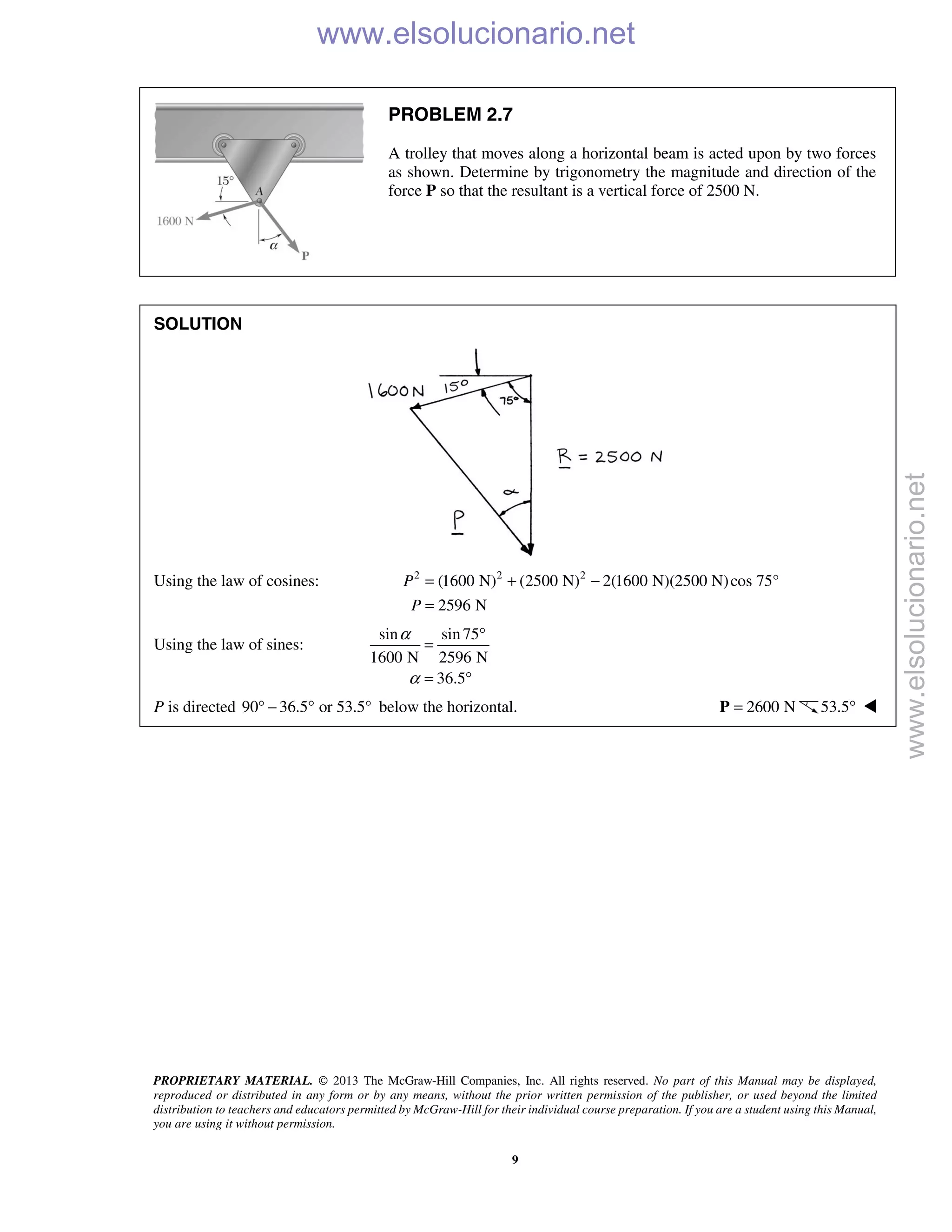 PROPRIETARY MATERIAL. © 2013 The McGraw-Hill Companies, Inc. All rights reserved. No part of this Manual may be displayed,
reproduced or distributed in any form or by any means, without the prior written permission of the publisher, or used beyond the limited
distribution to teachers and educators permitted by McGraw-Hill for their individual course preparation. If you are a student using this Manual,
you are using it without permission.
9
PROBLEM 2.7
A trolley that moves along a horizontal beam is acted upon by two forces
as shown. Determine by trigonometry the magnitude and direction of the
force P so that the resultant is a vertical force of 2500 N.
SOLUTION
Using the law of cosines: 2 2 2
(1600 N) (2500 N) 2(1600 N)(2500 N)cos 75°
2596 N
P
P
= + −
=
Using the law of sines:
sin sin75
1600 N 2596 N
36.5
α
α
°
=
= °
P is directed 90 36.5 or 53.5°° − ° below the horizontal. 2600 N=P 53.5° 
www.elsolucionario.net
www.elsolucionario.net
 