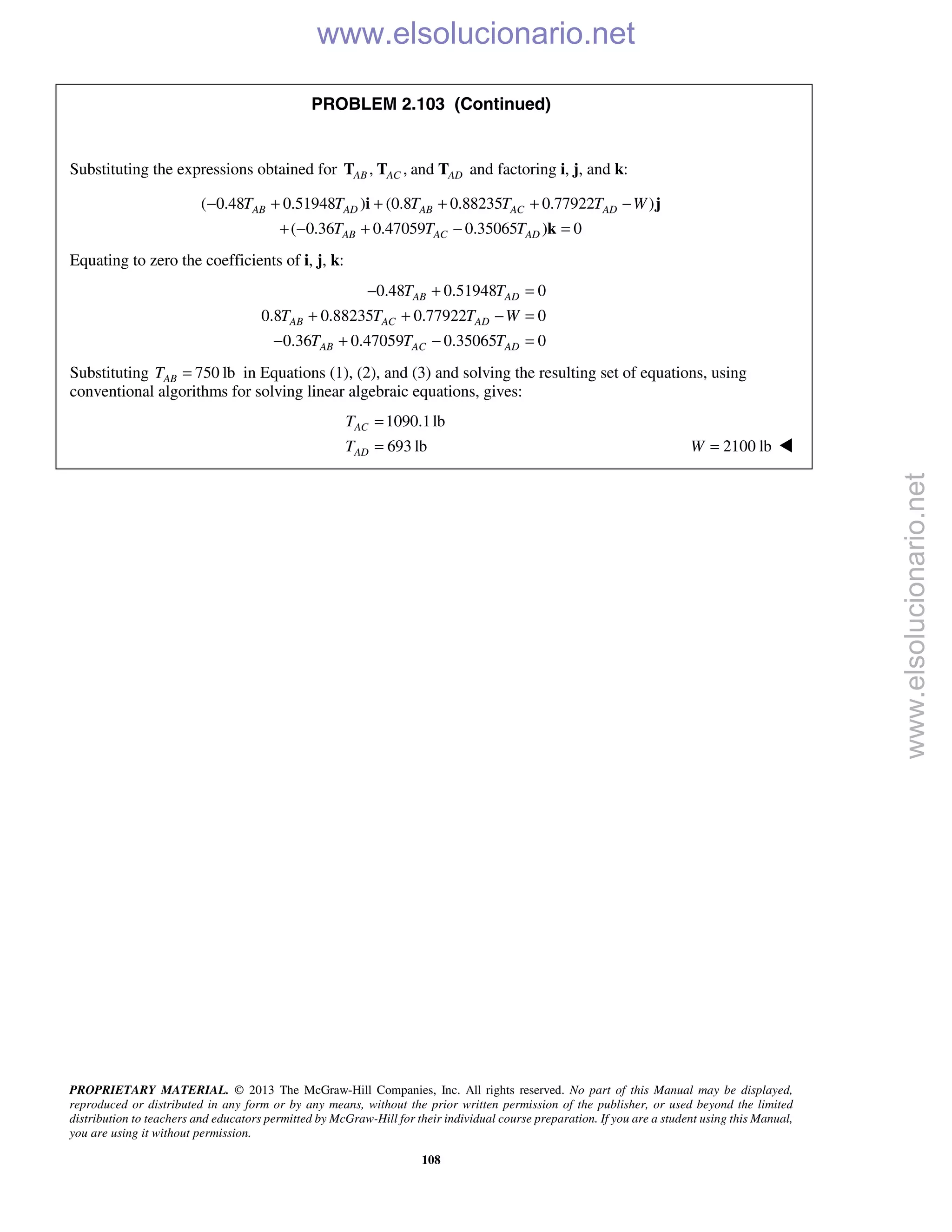 PROPRIETARY MATERIAL. © 2013 The McGraw-Hill Companies, Inc. All rights reserved. No part of this Manual may be displayed,
reproduced or distributed in any form or by any means, without the prior written permission of the publisher, or used beyond the limited
distribution to teachers and educators permitted by McGraw-Hill for their individual course preparation. If you are a student using this Manual,
you are using it without permission.
108
PROBLEM 2.103 (Continued)
Substituting the expressions obtained for , , andAB AC ADT T T and factoring i, j, and k:
( 0.48 0.51948 ) (0.8 0.88235 0.77922 )
( 0.36 0.47059 0.35065 ) 0
AB AD AB AC AD
AB AC AD
T T T T T W
T T T
− + + + + −
+ − + − =
i j
k
Equating to zero the coefficients of i, j, k:
0.48 0.51948 0
0.8 0.88235 0.77922 0
0.36 0.47059 0.35065 0
AB AD
AB AC AD
AB AC AD
T T
T T T W
T T T
− + =
+ + − =
− + − =
Substituting 750 lbABT = in Equations (1), (2), and (3) and solving the resulting set of equations, using
conventional algorithms for solving linear algebraic equations, gives:
1090.1lb
693 lb
AC
AD
T
T
=
= 2100 lbW = 
www.elsolucionario.net
www.elsolucionario.net
 