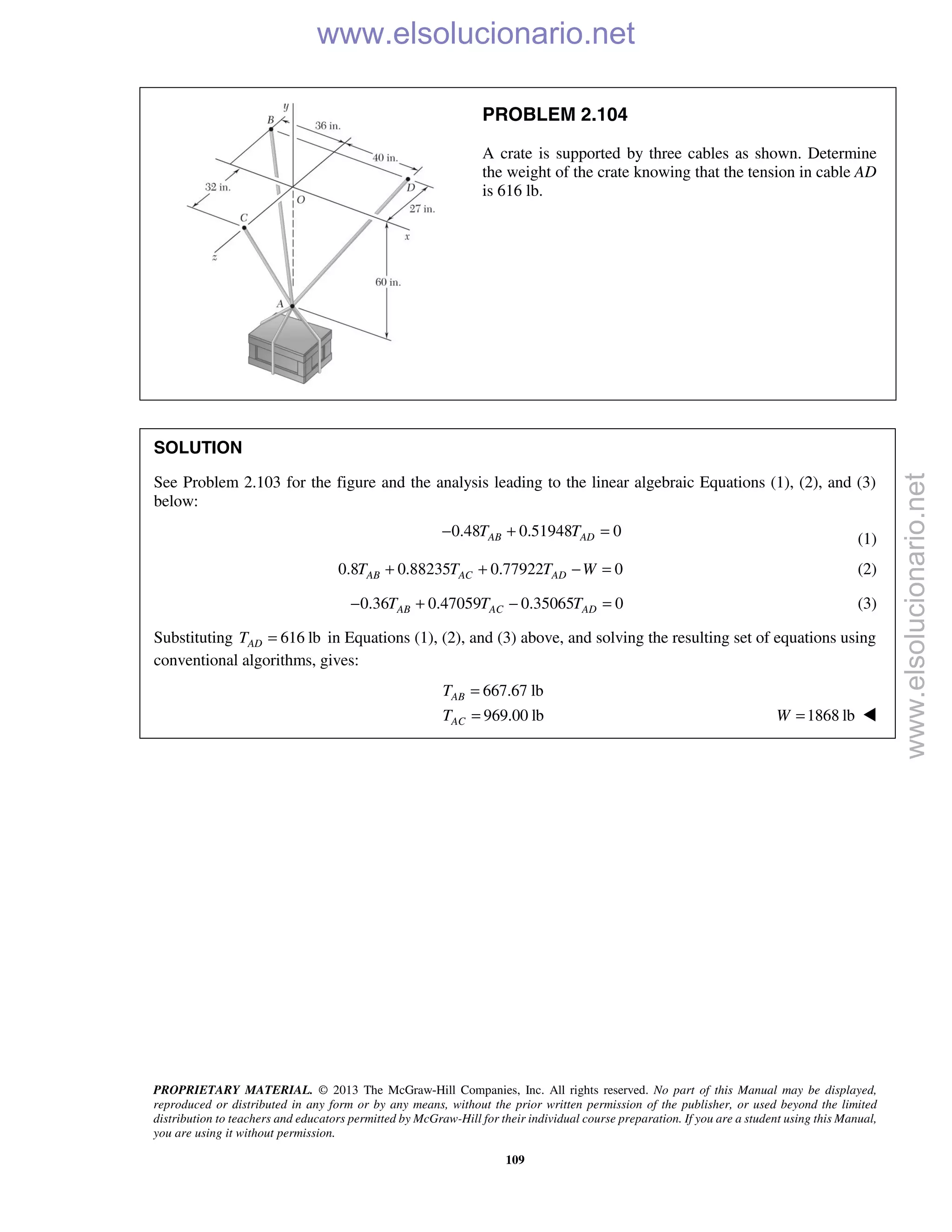 PROPRIETARY MATERIAL. © 2013 The McGraw-Hill Companies, Inc. All rights reserved. No part of this Manual may be displayed,
reproduced or distributed in any form or by any means, without the prior written permission of the publisher, or used beyond the limited
distribution to teachers and educators permitted by McGraw-Hill for their individual course preparation. If you are a student using this Manual,
you are using it without permission.
109
PROBLEM 2.104
A crate is supported by three cables as shown. Determine
the weight of the crate knowing that the tension in cable AD
is 616 lb.
SOLUTION
See Problem 2.103 for the figure and the analysis leading to the linear algebraic Equations (1), (2), and (3)
below:
0.48 0.51948 0AB ADT T− + = (1)
0.8 0.88235 0.77922 0AB AC ADT T T W+ + − = (2)
0.36 0.47059 0.35065 0AB AC ADT T T− + − = (3)
Substituting 616 lbADT = in Equations (1), (2), and (3) above, and solving the resulting set of equations using
conventional algorithms, gives:
667.67 lb
969.00 lb
AB
AC
T
T
=
= 1868 lbW = 
www.elsolucionario.net
www.elsolucionario.net
 