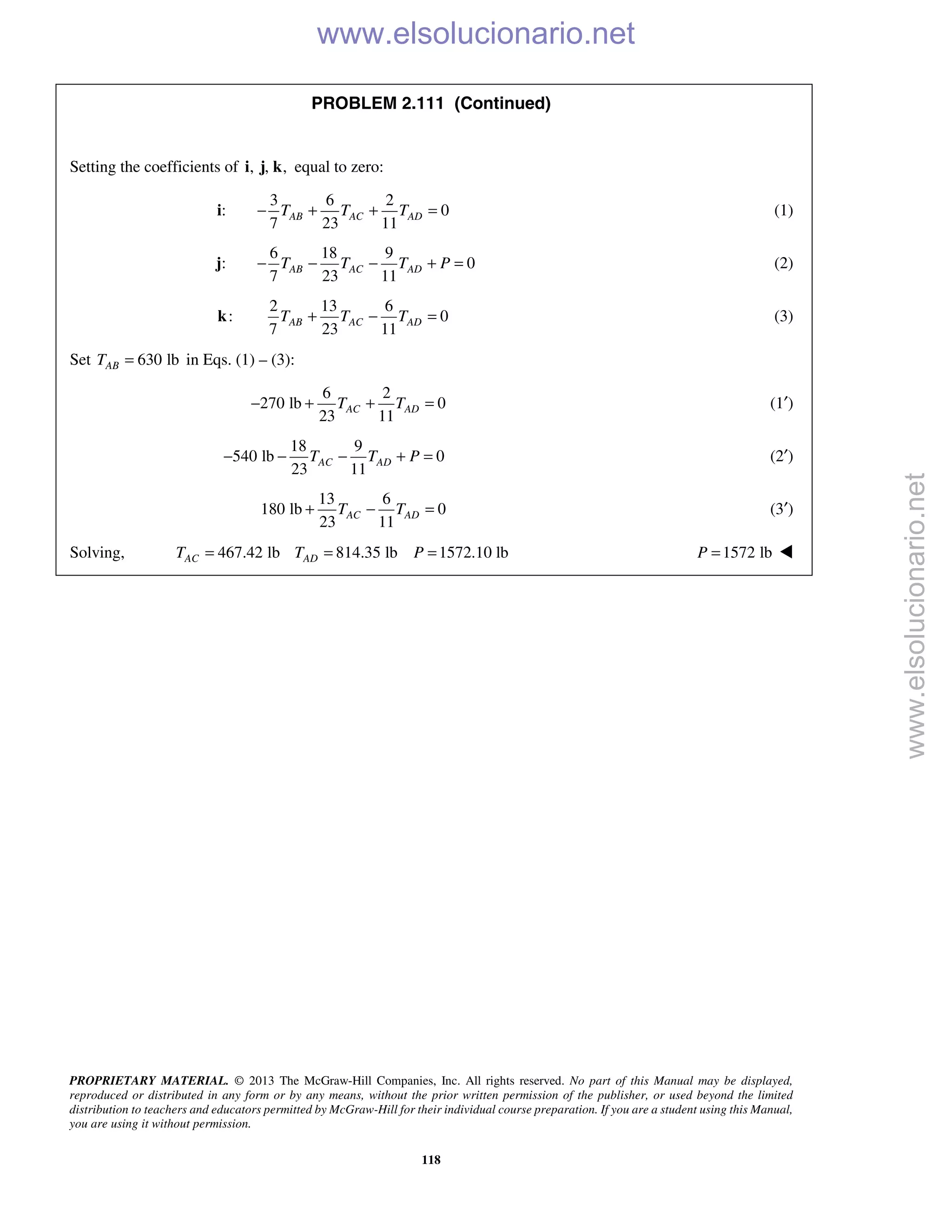 PROPRIETARY MATERIAL. © 2013 The McGraw-Hill Companies, Inc. All rights reserved. No part of this Manual may be displayed,
reproduced or distributed in any form or by any means, without the prior written permission of the publisher, or used beyond the limited
distribution to teachers and educators permitted by McGraw-Hill for their individual course preparation. If you are a student using this Manual,
you are using it without permission.
118
PROBLEM 2.111 (Continued)
Setting the coefficients of , , ,i j k equal to zero:
:i
3 6 2
0
7 23 11
AB AC ADT T T− + + = (1)
:j
6 18 9
0
7 23 11
AB AC ADT T T P− − − + = (2)
:k
2 13 6
0
7 23 11
AB AC ADT T T+ − = (3)
Set 630 lbABT = in Eqs. (1) – (3):
6 2
270 lb 0
23 11
AC ADT T− + + = (1′)
18 9
540 lb 0
23 11
AC ADT T P− − − + = (2′)
13 6
180 lb 0
23 11
AC ADT T+ − = (3′)
Solving, 467.42 lb 814.35 lb 1572.10 lbAC ADT T P= = = 1572 lbP = 
www.elsolucionario.net
www.elsolucionario.net
 