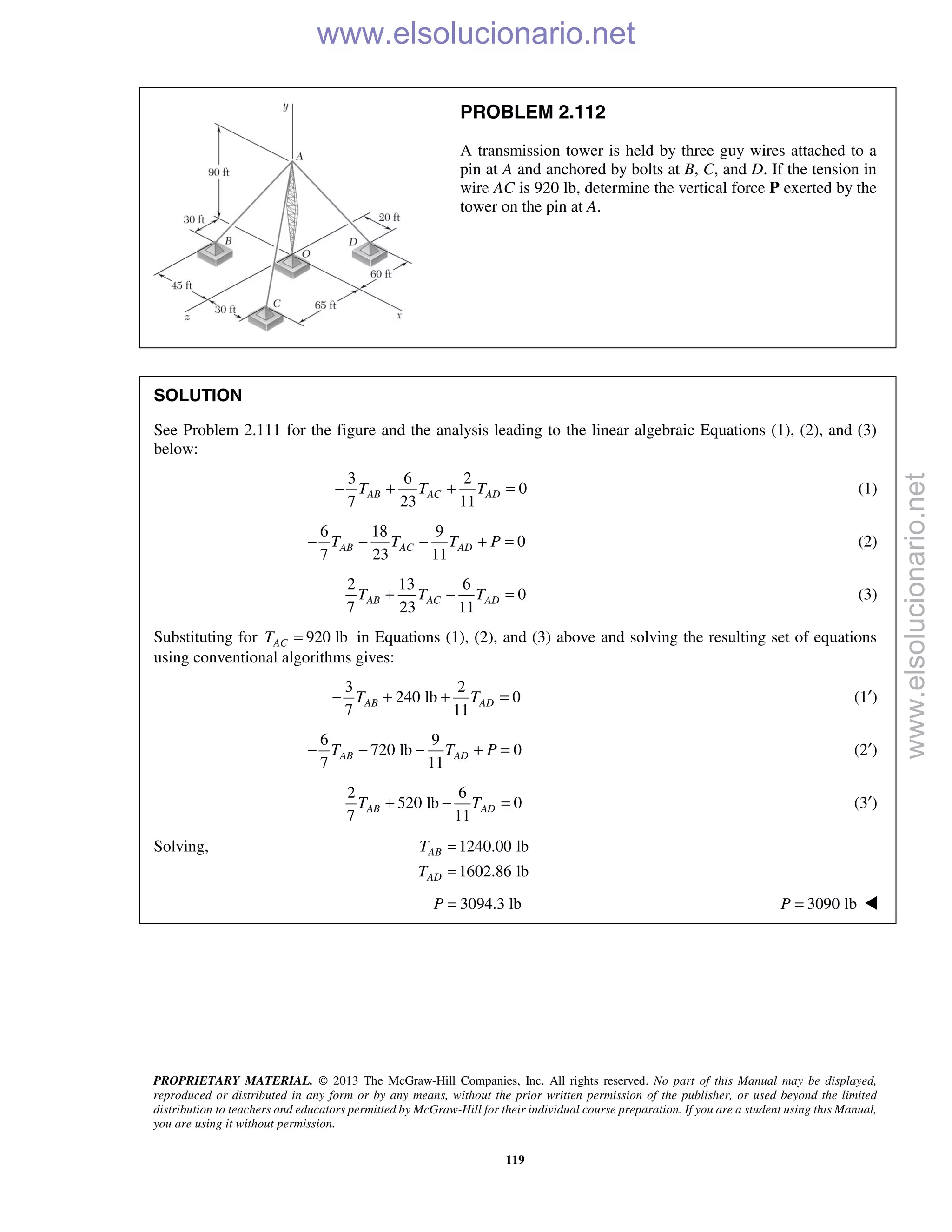 PROPRIETARY MATERIAL. © 2013 The McGraw-Hill Companies, Inc. All rights reserved. No part of this Manual may be displayed,
reproduced or distributed in any form or by any means, without the prior written permission of the publisher, or used beyond the limited
distribution to teachers and educators permitted by McGraw-Hill for their individual course preparation. If you are a student using this Manual,
you are using it without permission.
119
PROBLEM 2.112
A transmission tower is held by three guy wires attached to a
pin at A and anchored by bolts at B, C, and D. If the tension in
wire AC is 920 lb, determine the vertical force P exerted by the
tower on the pin at A.
SOLUTION
See Problem 2.111 for the figure and the analysis leading to the linear algebraic Equations (1), (2), and (3)
below:
3 6 2
0
7 23 11
AB AC ADT T T− + + = (1)
6 18 9
0
7 23 11
AB AC ADT T T P− − − + = (2)
2 13 6
0
7 23 11
AB AC ADT T T+ − = (3)
Substituting for 920 lbACT = in Equations (1), (2), and (3) above and solving the resulting set of equations
using conventional algorithms gives:
3 2
240 lb 0
7 11
AB ADT T− + + = (1′)
6 9
720 lb 0
7 11
AB ADT T P− − − + = (2′)
2 6
520 lb 0
7 11
AB ADT T+ − = (3′)
Solving, 1240.00 lb
1602.86 lb
AB
AD
T
T
=
=
3094.3 lbP = 3090 lbP = 
www.elsolucionario.net
www.elsolucionario.net
 