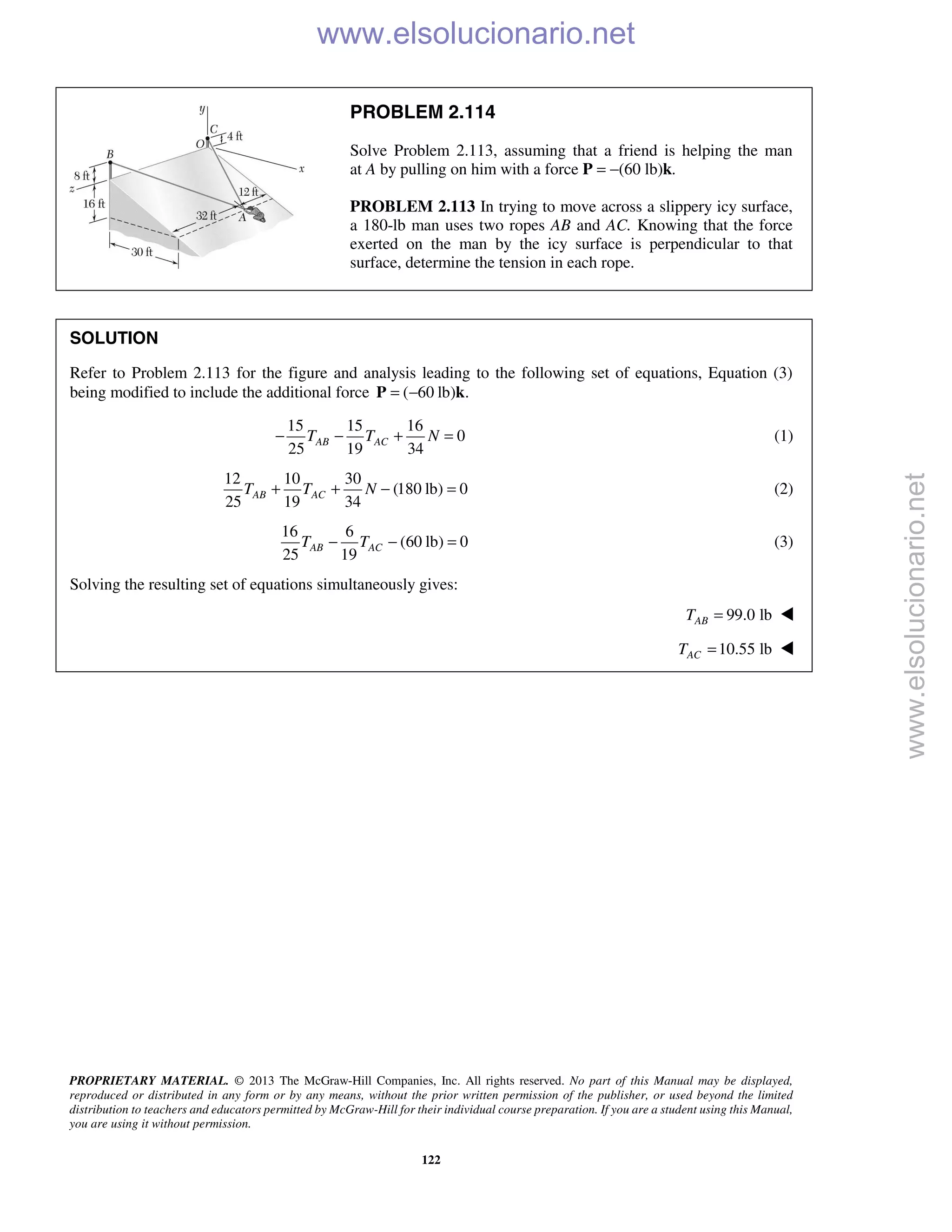 PROPRIETARY MATERIAL. © 2013 The McGraw-Hill Companies, Inc. All rights reserved. No part of this Manual may be displayed,
reproduced or distributed in any form or by any means, without the prior written permission of the publisher, or used beyond the limited
distribution to teachers and educators permitted by McGraw-Hill for their individual course preparation. If you are a student using this Manual,
you are using it without permission.
122
PROBLEM 2.114
Solve Problem 2.113, assuming that a friend is helping the man
at A by pulling on him with a force P = −(60 lb)k.
PROBLEM 2.113 In trying to move across a slippery icy surface,
a 180-lb man uses two ropes AB and AC. Knowing that the force
exerted on the man by the icy surface is perpendicular to that
surface, determine the tension in each rope.
SOLUTION
Refer to Problem 2.113 for the figure and analysis leading to the following set of equations, Equation (3)
being modified to include the additional force ( 60 lb) .= −P k
15 15 16
0
25 19 34
AB ACT T N− − + = (1)
12 10 30
(180 lb) 0
25 19 34
AB ACT T N+ + − = (2)
16 6
(60 lb) 0
25 19
AB ACT T− − = (3)
Solving the resulting set of equations simultaneously gives:
99.0 lbABT = 
10.55 lbACT = 
www.elsolucionario.net
www.elsolucionario.net
 