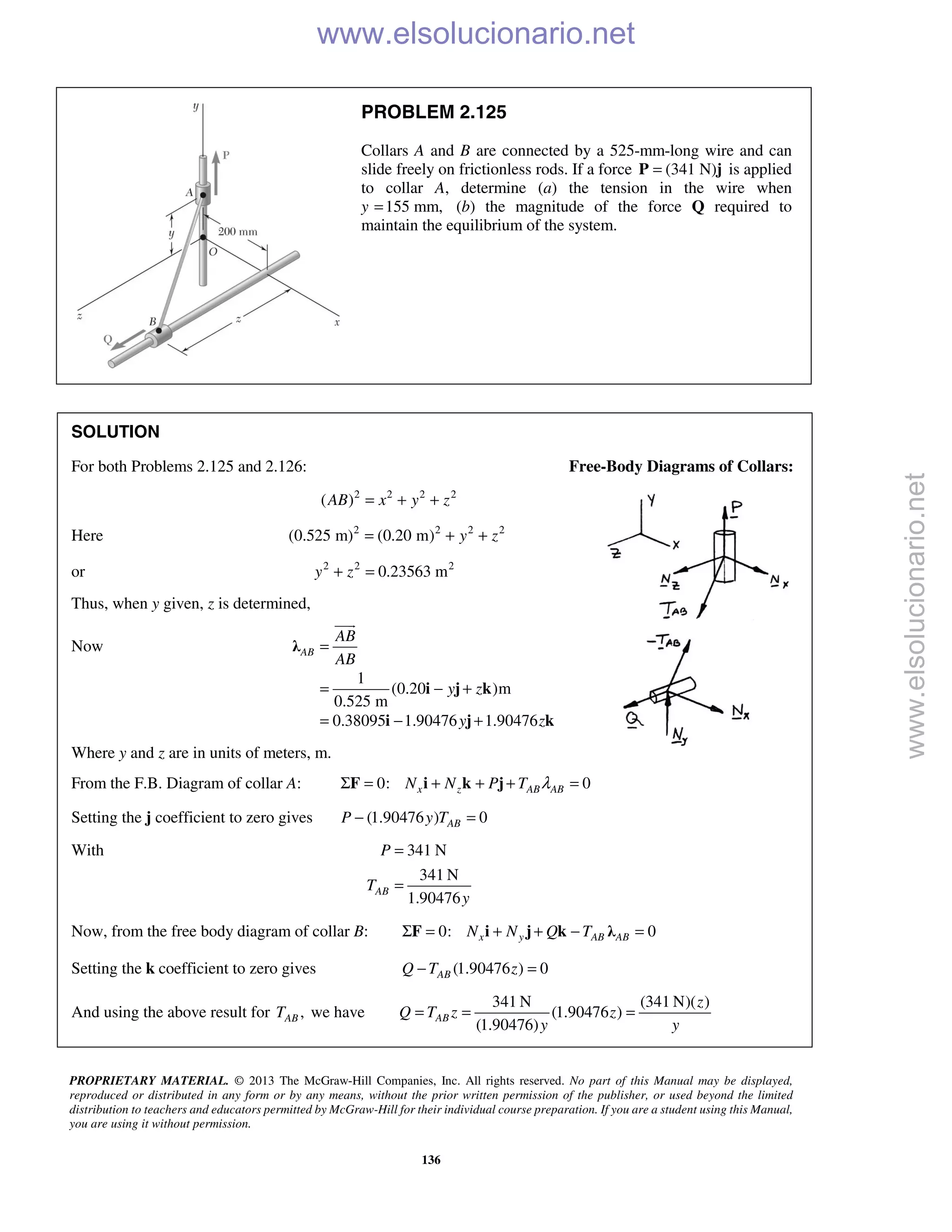 PROPRIETARY MATERIAL. © 2013 The McGraw-Hill Companies, Inc. All rights reserved. No part of this Manual may be displayed,
reproduced or distributed in any form or by any means, without the prior written permission of the publisher, or used beyond the limited
distribution to teachers and educators permitted by McGraw-Hill for their individual course preparation. If you are a student using this Manual,
you are using it without permission.
136
PROBLEM 2.125
Collars A and B are connected by a 525-mm-long wire and can
slide freely on frictionless rods. If a force (341 N)=P j is applied
to collar A, determine (a) the tension in the wire when
y 155 mm,= (b) the magnitude of the force Q required to
maintain the equilibrium of the system.
SOLUTION
For both Problems 2.125 and 2.126: Free-Body Diagrams of Collars:
2 2 2 2
( )AB x y z= + +
Here 2 2 2 2
(0.525 m) (0.20 m) y z= + +
or 2 2 2
0.23563 my z+ =
Thus, when y given, z is determined,
Now
1
(0.20 )m
0.525 m
0.38095 1.90476 1.90476
AB
AB
AB
y z
y z
=
= − +
= − +
λ
i j k
i j k

Where y and z are in units of meters, m.
From the F.B. Diagram of collar A: 0: 0x z AB ABN N P T λΣ = + + + =F i k j
Setting the j coefficient to zero gives (1.90476 ) 0ABP y T− =
With 341 N
341 N
1.90476
AB
P
T
y
=
=
Now, from the free body diagram of collar B: 0: 0x y AB ABN N Q TΣ = + + − =F i j k λ
Setting the k coefficient to zero gives (1.90476 ) 0ABQ T z− =
And using the above result for ,ABT we have
341 N (341 N)( )
(1.90476 )
(1.90476)
AB
z
Q T z z
y y
= = =
www.elsolucionario.net
www.elsolucionario.net
 